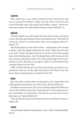Animals Mentioned in the Qur'an                       259



  CROW
  Then Allah sent a crow which scratched at the earth to show him
how to conceal his brother's corpse. He said, 'Woe is me! Can I not
even be like this crow and conceal my brother's corpse?' And he be-
came one of those who suffer bitter remorse. (Surat al-Ma'ida, 31)

  QUAIL
  And We shaded you with clouds and sent down manna and quails
to you: 'Eat of the good things We have provided for you.' They did not
wrong Us; rather it was themselves they were wronging. (Surat al-
Baqara, 57)
  We divided them up into twelve tribes – communities. We revealed
to Musa, when his people asked him for water: 'Strike the rock with
your staff.' Twelve fountains flowed out from it and all the people
knew their drinking place. And We shaded them with clouds and sent
down manna and quails to them: 'Eat of the good things We have pro-
vided you with.' They did not wrong Us; rather it was themselves they
wronged. (Surat al-A'raf, 160)
  Tribe of Israel! We rescued you from your enemy and made an ap-
pointment with you on the right hand side of the Mount and sent
down manna and quails for you. (Surah Ta Ha, 80)

  FISH
  But when they reached their meeting-place, they forgot their fish
which quickly burrowed its way into the sea. (Surat al-Kahf, 61)
  He (Musa's servant) said, 'Do you see what has happened? When we
went to find shelter at the rock, I forgot the fish. No one made me for-
get to remember it except Satan. It found its way into the sea in an
amazing way.' (Surat al-Kahf, 63)
  Then the fish devoured him (Yunus) and he was to blame. (Surat as-
Saffat, 142)

  LION
  Like panicked donkeys fleeing from a lion? (Surat al-Muddaththir,
50-51)
 