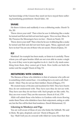 Animals Mentioned in the Qur'an                         261


had knowledge of the Unseen they need not have stayed there suffer-
ing humiliating punishment. (Surah Saba', 14)

  SNAKE
  He threw it down and suddenly it was a slithering snake. (Surah Ta
Ha, 20)
  Throw down your staff.' Then when he saw it slithering like a snake
he turned and fled and did not turn back again. 'Have no fear, Musa. In
My Presence the Messengers have no fear – (Surat an-Naml, 10)
  Throw down your staff!' Then when he he saw it slithering like a snake
he turned and fled and did not turn back again. 'Musa, approach and
have no fear! You are one of those who are secure. (Surat al-Qasas, 31)

  FLY
   Mankind! An example has been made, so listen to it carefully. Those
whom you call upon besides Allah are not even able to create a single
fly, even if they were to join together to do it. And if a fly steals some-
thing from them, they cannot get it back. How feeble are both the
seeker and the sought! (Surat al-Hajj, 73)


  METAPHORS WITH ANIMALS
  The likeness of those who disbelieve is that of someone who yells out
to something which cannot hear – it is nothing but a cry and a call. Deaf –
dumb – blind. They do not use their intellect. (Surat al-Baqara, 171)
  We created many of the jinn and mankind for Hell. They have hearts
they do not understand with. They have eyes they do not see with.
They have ears they do not hear with. Such people are like cattle. No,
they are even worse! They are the unaware. (Surat al-A'raf, 179)
  Allah will admit those who believe to Gardens with rivers flowing
under them.Those who disbelieve have their enjoyment, eating as cattle
eat, but the Fire will be their final residence. (Surah Muhammad, 12)
  Likening to Monkeys and Pigs
  You are well aware of those of you who broke the Sabbath. We said
to them, 'Be apes, despised, cast out.' (Surat al-Baqara, 65)
  Say: 'Shall I tell you of a reward with Allah far worse than that: that
 