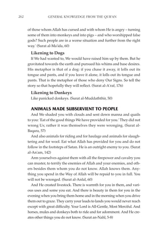 262                GENERAL KNOWLEDGE FROM THE QUR'AN


      of those whom Allah has cursed and with whom He is angry – turning
      some of them into monkeys and into pigs – and who worshipped false
      gods? Such people are in a worse situation and further from the right
      way.' (Surat al-Ma'ida, 60)
        Likening to Dogs
        If We had wanted to, We would have raised him up by them. But he
      gravitated towards the earth and pursued his whims and base desires.
      His metaphor is that of a dog: if you chase it away, it lolls out its
      tongue and pants, and if you leave it alone, it lolls out its tongue and
      pants. That is the metaphor of those who deny Our Signs. So tell the
      story so that hopefully they will reflect. (Surat al-A'raf, 176)
        Likening to Donkeys
        Like panicked donkeys. (Surat al-Muddaththir, 50)

        ANIMALS MADE SUBSERVIENT TO PEOPLE
        And We shaded you with clouds and sent down manna and quails
      to you: 'Eat of the good things We have provided for you.' They did not
      wrong Us; rather it was themselves they were wronging. (Surat al-
      Baqara, 57)
        And also animals for riding and for haulage and animals for slaugh-
      tering and for wool. Eat what Allah has provided for you and do not
      follow in the footsteps of Satan. He is an outright enemy to you. (Surat
      al-An'am, 142)
        Arm yourselves against them with all the firepower and cavalry you
      can muster, to terrify the enemies of Allah and your enemies, and oth-
      ers besides them whom you do not know. Allah knows them. Any-
      thing you spend in the Way of Allah will be repaid to you in full. You
      will not be wronged. (Surat al-Anfal, 60)
        And He created livestock. There is warmth for you in them, and vari-
      ous uses and some you eat. And there is beauty in them for you in the
      evening when you bring them home and in the morning when you drive
      them out to graze. They carry your loads to lands you would never reach
      except with great difficulty. Your Lord is All-Gentle, Most Merciful. And
      horses, mules and donkeys both to ride and for adornment. And He cre-
      ates other things you do not know. (Surat an-Nahl, 5-8)
 