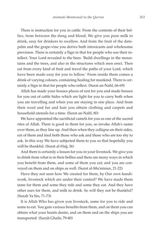 Animals Mentioned in the Qur'an                        263


   There is instruction for you in cattle. From the contents of their bel-
lies, from between the dung and blood, We give you pure milk to
drink, easy for drinkers to swallow. And from the fruit of the date-
palm and the grape-vine you derive both intoxicants and wholesome
provision. There is certainly a Sign in that for people who use their in-
tellect. Your Lord revealed to the bees: 'Build dwellings in the moun-
tains and the trees, and also in the structures which men erect. Then
eat from every kind of fruit and travel the paths of your Lord, which
have been made easy for you to follow.' From inside them comes a
drink of varying colours, containing healing for mankind. There is cer-
tainly a Sign in that for people who reflect. (Surat an-Nahl, 66-69)
   Allah has made your houses places of rest for you and made houses
for you out of cattle hides which are light for you to carry both when
you are travelling and when you are staying in one place. And from
their wool and fur and hair you obtain clothing and carpets and
household utensils for a time. (Surat an-Nahl, 80)
   We have appointed the sacrificial camels for you as one of the sacred
rites of Allah. There is good in them for you, so invoke Allah's name
over them, as they line up. And then when they collapse on their sides,
eat of them and feed both those who ask and those who are too shy to
ask. In this way We have subjected them to you so that hopefully you
will be thankful. (Surat al-Hajj, 36)
   And there is certainly a lesson for you in your livestock. We give you
to drink from what is in their bellies and there are many ways in which
you benefit from them, and some of them you eat; and you are con-
veyed on them and on ships as well. (Surat al-Mu'minun, 21-22)
   Have they not seen how We created for them, by Our own handi-
work, livestock which are under their control? We have made them
tame for them and some they ride and some they eat. And they have
other uses for them, and milk to drink. So will they not be thankful?
(Surah Ya Sin, 71-73)
   It is Allah Who has given you livestock, some for you to ride and
some to eat. You gain various benefits from them, and on them you can
obtain what your hearts desire, and on them and on the ships you are
transported. (Surah Ghafir, 79-80)
 