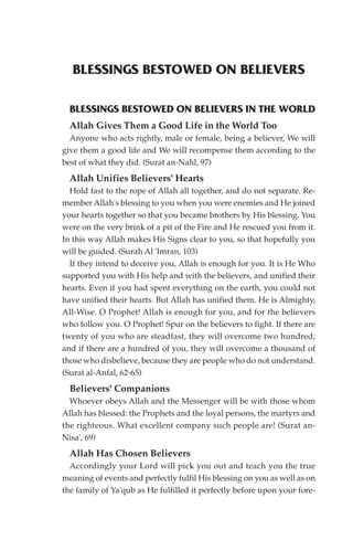 BLESSINGS BESTOWED ON BELIEVERS

  BLESSINGS BESTOWED ON BELIEVERS IN THE WORLD
  Allah Gives Them a Good Life in the World Too
  Anyone who acts rightly, male or female, being a believer, We will
give them a good life and We will recompense them according to the
best of what they did. (Surat an-Nahl, 97)
  Allah Unifies Believers' Hearts
  Hold fast to the rope of Allah all together, and do not separate. Re-
member Allah's blessing to you when you were enemies and He joined
your hearts together so that you became brothers by His blessing. You
were on the very brink of a pit of the Fire and He rescued you from it.
In this way Allah makes His Signs clear to you, so that hopefully you
will be guided. (Surah Al 'Imran, 103)
  If they intend to deceive you, Allah is enough for you. It is He Who
supported you with His help and with the believers, and unified their
hearts. Even if you had spent everything on the earth, you could not
have unified their hearts. But Allah has unified them. He is Almighty,
All-Wise. O Prophet! Allah is enough for you, and for the believers
who follow you. O Prophet! Spur on the believers to fight. If there are
twenty of you who are steadfast, they will overcome two hundred;
and if there are a hundred of you, they will overcome a thousand of
those who disbelieve, because they are people who do not understand.
(Surat al-Anfal, 62-65)
  Believers' Companions
  Whoever obeys Allah and the Messenger will be with those whom
Allah has blessed: the Prophets and the loyal persons, the martyrs and
the righteous. What excellent company such people are! (Surat an-
Nisa', 69)
  Allah Has Chosen Believers
  Accordingly your Lord will pick you out and teach you the true
meaning of events and perfectly fulfil His blessing on you as well as on
the family of Ya'qub as He fulfilled it perfectly before upon your fore-
 