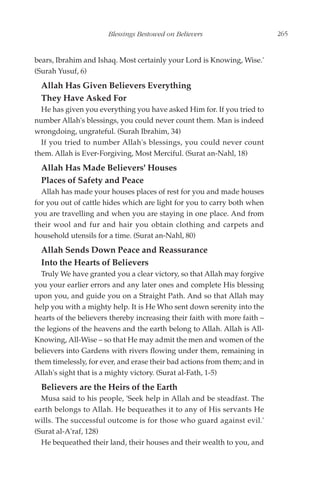 Blessings Bestowed on Believers                     265


bears, Ibrahim and Ishaq. Most certainly your Lord is Knowing, Wise.'
(Surah Yusuf, 6)
  Allah Has Given Believers Everything
  They Have Asked For
  He has given you everything you have asked Him for. If you tried to
number Allah's blessings, you could never count them. Man is indeed
wrongdoing, ungrateful. (Surah Ibrahim, 34)
  If you tried to number Allah's blessings, you could never count
them. Allah is Ever-Forgiving, Most Merciful. (Surat an-Nahl, 18)
  Allah Has Made Believers' Houses
  Places of Safety and Peace
  Allah has made your houses places of rest for you and made houses
for you out of cattle hides which are light for you to carry both when
you are travelling and when you are staying in one place. And from
their wool and fur and hair you obtain clothing and carpets and
household utensils for a time. (Surat an-Nahl, 80)
  Allah Sends Down Peace and Reassurance
  Into the Hearts of Believers
  Truly We have granted you a clear victory, so that Allah may forgive
you your earlier errors and any later ones and complete His blessing
upon you, and guide you on a Straight Path. And so that Allah may
help you with a mighty help. It is He Who sent down serenity into the
hearts of the believers thereby increasing their faith with more faith –
the legions of the heavens and the earth belong to Allah. Allah is All-
Knowing, All-Wise – so that He may admit the men and women of the
believers into Gardens with rivers flowing under them, remaining in
them timelessly, for ever, and erase their bad actions from them; and in
Allah's sight that is a mighty victory. (Surat al-Fath, 1-5)
  Believers are the Heirs of the Earth
  Musa said to his people, 'Seek help in Allah and be steadfast. The
earth belongs to Allah. He bequeathes it to any of His servants He
wills. The successful outcome is for those who guard against evil.'
(Surat al-A'raf, 128)
  He bequeathed their land, their houses and their wealth to you, and
 