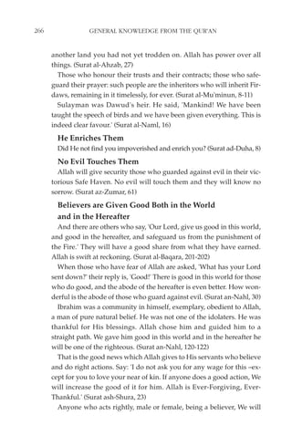266                GENERAL KNOWLEDGE FROM THE QUR'AN


      another land you had not yet trodden on. Allah has power over all
      things. (Surat al-Ahzab, 27)
        Those who honour their trusts and their contracts; those who safe-
      guard their prayer: such people are the inheritors who will inherit Fir-
      daws, remaining in it timelessly, for ever. (Surat al-Mu'minun, 8-11)
        Sulayman was Dawud's heir. He said, 'Mankind! We have been
      taught the speech of birds and we have been given everything. This is
      indeed clear favour.' (Surat al-Naml, 16)
        He Enriches Them
        Did He not find you impoverished and enrich you? (Surat ad-Duha, 8)
        No Evil Touches Them
        Allah will give security those who guarded against evil in their vic-
      torious Safe Haven. No evil will touch them and they will know no
      sorrow. (Surat az-Zumar, 61)
        Believers are Given Good Both in the World
        and in the Hereafter
        And there are others who say, 'Our Lord, give us good in this world,
      and good in the hereafter, and safeguard us from the punishment of
      the Fire.' They will have a good share from what they have earned.
      Allah is swift at reckoning. (Surat al-Baqara, 201-202)
        When those who have fear of Allah are asked, 'What has your Lord
      sent down?' their reply is, 'Good!' There is good in this world for those
      who do good, and the abode of the hereafter is even better. How won-
      derful is the abode of those who guard against evil. (Surat an-Nahl, 30)
        Ibrahim was a community in himself, exemplary, obedient to Allah,
      a man of pure natural belief. He was not one of the idolaters. He was
      thankful for His blessings. Allah chose him and guided him to a
      straight path. We gave him good in this world and in the hereafter he
      will be one of the righteous. (Surat an-Nahl, 120-122)
        That is the good news which Allah gives to His servants who believe
      and do right actions. Say: 'I do not ask you for any wage for this –ex-
      cept for you to love your near of kin. If anyone does a good action, We
      will increase the good of it for him. Allah is Ever-Forgiving, Ever-
      Thankful.' (Surat ash-Shura, 23)
        Anyone who acts rightly, male or female, being a believer, We will
 