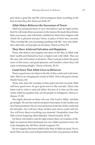 Blessings Bestowed on Believers                       267


give them a good life and We will recompense them according to the
best of what they did. (Surat an-Nahl, 97)
  Allah Makes Believers the Successors of Power
   Allah has promised those of you who believe and do right actions
that He will make them successors in the land as He made those before
them successors, and will firmly establish for them their religion with
which He is pleased and give them, in place of their fear, security.
'They worship Me, not associating anything with Me.' Any who disbe-
lieve after that, such people are deviators. (Surat an-Nur, 55)
  They Have Achieved Salvation and Happiness
  Those who believe and migrate and strive in the Way of Allah with
their wealth and themselves have a higher rank with Allah. They are
the ones who will achieve (salvation). Their Lord gives them the good
news of His mercy and good pleasure and Gardens where they will
enjoy everlasting delight," (Surat at-Tawba, 20-21)
  Good News That Allah Gives to Believers
   There is good news for them in the life of this world and in the here-
after. There is no changing the words of Allah. That is the great victory!
(Surah Yunus, 64)
   Those who shun the worship of false gods and turn towards Allah
will have good news. So give good news to My servants. Those who
listen well to what is said and follow the best of it, they are the ones
whom Allah has guided, they are the people of intelligence. (Surat az-
Zumar, 17-18)
   The angels descend on those who say, 'Our Lord is Allah,' and then
go straight: 'Do not fear and do not grieve but rejoice in the Garden you
have been promised. We are your protectors in the life of this world and
the hereafter. You will have there all that your selves could wish for.
You will have there everything you demand. Hospitality from One
Who is Ever-Forgiving, Most Merciful.' (Surah Fussilat, 30-32)
   For those who believe and do right actions there are Gardens of De-
light, to remain in them timelessly, for ever. Allah's promise is true. He
is the Almighty, the All-Wise. (Surah Luqman, 8-9)
   Do not suppose that those killed in the Way of Allah are dead. No in-
deed! They are alive and well provided for in the very presence of their
 