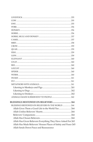 LIVESTOCK.................................................................................................... 255
 COW ................................................................................................................ 255
 EWE ................................................................................................................. 255
 PORK ............................................................................................................... 256
 DONKEY......................................................................................................... 256
 HORSE............................................................................................................. 256
 HORSE, MULE AND DONKEY .................................................................. 257
 CAMEL............................................................................................................ 257
 BIRD................................................................................................................. 258
 CROW.............................................................................................................. 259
 QUAIL ............................................................................................................. 259
 FISH ................................................................................................................. 259
 LION ................................................................................................................ 259
 ELEPHANT .................................................................................................... 260
 GNAT............................................................................................................... 260
 BEE................................................................................................................... 260
 LOCUST .......................................................................................................... 260
 SPIDER ............................................................................................................ 260
 WORM............................................................................................................. 260
 SNAKE ............................................................................................................ 261
 FLY ................................................................................................................... 261
 METAPHORS WITH ANIMALS ................................................................. 261
    Likening to Monkeys and Pigs .................................................... 261
    Likening to Dogs ........................................................................... 262
    Likening to Donkeys..................................................................... 262
 ANIMALS MADE SUBSERVIENT TO PEOPLE....................................... 262

BLESSINGS BESTOWED ON BELIEVERS ................................. 264
 BLESSINGS BESTOWED ON BELIEVERS IN THE WORLD ................. 264
    Allah Gives Them a Good Life in the World Too...................... 264
    Allah Unifies Believers' Hearts.................................................... 264
    Believers' Companions ................................................................. 264
    Allah Has Chosen Believers......................................................... 264
    Allah Has Given Believers Everything They Have Asked For 265
    Allah Has Made Believers' Houses Places of Safety and Peace 265
    Allah Sends Down Peace and Reassurance
 