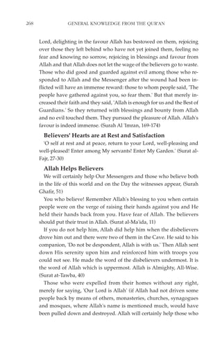 268                GENERAL KNOWLEDGE FROM THE QUR'AN


      Lord, delighting in the favour Allah has bestowed on them, rejoicing
      over those they left behind who have not yet joined them, feeling no
      fear and knowing no sorrow, rejoicing in blessings and favour from
      Allah and that Allah does not let the wage of the believers go to waste.
      Those who did good and guarded against evil among those who re-
      sponded to Allah and the Messenger after the wound had been in-
      flicted will have an immense reward: those to whom people said, 'The
      people have gathered against you, so fear them.' But that merely in-
      creased their faith and they said, 'Allah is enough for us and the Best of
      Guardians.' So they returned with blessings and bounty from Allah
      and no evil touched them. They pursued the pleasure of Allah. Allah's
      favour is indeed immense. (Surah Al 'Imran, 169-174)
        Believers' Hearts are at Rest and Satisfaction
        'O self at rest and at peace, return to your Lord, well-pleasing and
      well-pleased! Enter among My servants! Enter My Garden.' (Surat al-
      Fajr, 27-30)
        Allah Helps Believers
        We will certainly help Our Messengers and those who believe both
      in the life of this world and on the Day the witnesses appear, (Surah
      Ghafir, 51)
        You who believe! Remember Allah's blessing to you when certain
      people were on the verge of raising their hands against you and He
      held their hands back from you. Have fear of Allah. The believers
      should put their trust in Allah. (Surat al-Ma'ida, 11)
        If you do not help him, Allah did help him when the disbelievers
      drove him out and there were two of them in the Cave. He said to his
      companion, 'Do not be despondent, Allah is with us.' Then Allah sent
      down His serenity upon him and reinforced him with troops you
      could not see. He made the word of the disbelievers undermost. It is
      the word of Allah which is uppermost. Allah is Almighty, All-Wise.
      (Surat at-Tawba, 40)
        Those who were expelled from their homes without any right,
      merely for saying, 'Our Lord is Allah' (if Allah had not driven some
      people back by means of others, monasteries, churches, synagogues
      and mosques, where Allah's name is mentioned much, would have
      been pulled down and destroyed. Allah will certainly help those who
 