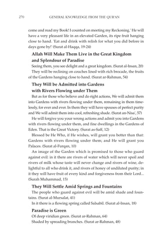 270                GENERAL KNOWLEDGE FROM THE QUR'AN


      come and read my Book! I counted on meeting my Reckoning.' He will
      have a very pleasant life in an elevated Garden, its ripe fruit hanging
      close to hand. 'Eat and drink with relish for what you did before in
      days gone by!' (Surat al-Haqqa, 19-24)
        Allah Will Make Them Live in the Great Kingdom
        and Splendour of Paradise
        Seeing them, you see delight and a great kingdom. (Surat al-Insan, 20)
        They will be reclining on couches lined with rich brocade, the fruits
      of the Gardens hanging close to hand. (Surat ar-Rahman, 54)
        They Will be Admitted into Gardens
        with Rivers Flowing under Them
         But as for those who believe and do right actions, We will admit them
      into Gardens with rivers flowing under them, remaining in them time-
      lessly, for ever and ever. In them they will have spouses of perfect purity
      and We will admit them into cool, refreshing shade. (Surat an-Nisa', 57)
         He will forgive you your wrong actions and admit you into Gardens
      with rivers flowing under them, and fine dwellings in the Gardens of
      Eden. That is the Great Victory. (Surat as-Saff, 12)
         Blessed be He Who, if He wishes, will grant you better than that:
      Gardens with rivers flowing under them; and He will grant you
      Palaces. (Surat al-Furqan, 10)
         An image of the Garden which is promised to those who guard
      against evil: in it there are rivers of water which will never spoil and
      rivers of milk whose taste will never change and rivers of wine, de-
      lightful to all who drink it, and rivers of honey of undiluted purity; in
      it they will have fruit of every kind and forgiveness from their Lord...
      (Surah Muhammad, 15)
        They Will Settle Amid Springs and Fountains
        The people who guard against evil will be amid shade and foun-
      tains. (Surat al-Mursalat, 41)
        In it there is a flowing spring called Salsabil. (Surat al-Insan, 18)
        Paradise is Green
        Of deep viridian green. (Surat ar-Rahman, 64)
        Shaded by spreading branches. (Surat ar-Rahman, 48)
 