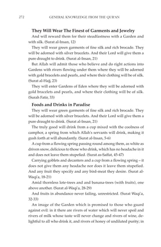 272                GENERAL KNOWLEDGE FROM THE QUR'AN


        They Will Wear The Finest of Garments and Jewelry
        And will reward them for their steadfastness with a Garden and
      with silk. (Surat al-Insan, 12)
        They will wear green garments of fine silk and rich brocade. They
      will be adorned with silver bracelets. And their Lord will give them a
      pure draught to drink. (Surat al-Insan, 21)
        But Allah will admit those who believe and do right actions into
      Gardens with rivers flowing under them where they will be adorned
      with gold bracelets and pearls, and where their clothing will be of silk.
      (Surat al-Hajj, 23)
        They will enter Gardens of Eden where they will be adorned with
      gold bracelets and pearls, and where their clothing will be of silk.
      (Surah Fatir, 33)
        Foods and Drinks in Paradise
         They will wear green garments of fine silk and rich brocade. They
      will be adorned with silver bracelets. And their Lord will give them a
      pure draught to drink. (Surat al-Insan, 21)
         The truly good will drink from a cup mixed with the coolness of
      camphor, a spring from which Allah's servants will drink, making it
      gush forth at will abundantly. (Surat al-Insan, 5-6)
         A cup from a flowing spring passing round among them, as white as
      driven snow, delicious to those who drink, which has no headache in it
      and does not leave them stupefied. (Surat as-Saffat, 45-47)
         Carrying goblets and decanters and a cup from a flowing spring – it
      does not give them any headache nor does it leave them stupefied.
      And any fruit they specify and any bird-meat they desire. (Surat al-
      Waqi'a, 18-21)
         Amid thornless lote-trees and and banana-trees (with fruits), one
      above another. (Surat al-Waqi'a, 28-29)
         And fruits in abundance never failing, unrestricted. (Surat Waqi'a,
      32-33)
         An image of the Garden which is promised to those who guard
      against evil: in it there are rivers of water which will never spoil and
      rivers of milk whose taste will never change and rivers of wine, de-
      lightful to all who drink it, and rivers of honey of undiluted purity; in
 