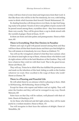 Blessings Bestowed on Believers                        273


it they will have fruit of every kind and forgiveness from their Lord. Is
that like those who will be in the Fire timelessly, for ever, with boiling
water to drink which lacerates their bowels? (Surah Muhammad, 15)
   Its shading branches will droop down over them, its ripe fruit hang-
ing ready to be picked. Vessels of silver and goblets of pure crystal will
be passed round among them, crystalline silver – they have measured
them very exactly. They will be given there a cup to drink mixed with
the warmth of ginger. (Surat al-Insan, 14-17)
   In them are fruits and date-palms and pomegranates. (Surat ar-Rah-
man, 68)
  There is Everything That One Desires in Paradise
   Platters and cups of gold will passed around among them and they
will have there all that their hearts desire and their eyes find delight in.
You will remain in it timelessly, for ever. (Surat az-Zukhruf, 71)
   You will see the wrongdoers afraid of what they have earned, when
it is about to land right on top of them, whereas those who believe and
do right actions will be in the lush Meadows of the Gardens. They will
have whatever they wish for with their Lord. That is the great favour.
(Surat ash-Shura, 22)
   They will say, 'Praise be to Allah Who has fulfilled His promise to us
and made us the inheritors of this land, letting us settle in the Garden
wherever we want. How excellent is the wage of those who work!'
(Surat az-Zumar, 74)
  There is a Pleasing and Peaceful Life
   He will admit them by an entrance which is pleasing to them. Allah
is All-Knowing, All-Forbearing. (Surat al-Hajj, 59)
   Except for those who repent and believe and act rightly. They will
enter the Garden and they will not be wronged in any way. (Surah
Maryam, 60)
   Some faces on that Day will be radiant, well-pleased with their ef-
forts. (Surat al-Ghashiyya, 8-9)
   As for those who believed and did right actions, they will be made
joyful in a verdant meadow. (Surat ar-Rum, 15)
   You will recognise in their faces the radiance of delight. (Surat al-
Mutaffifin, 24)
 