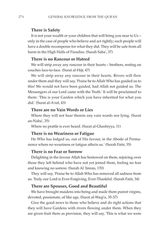 274                GENERAL KNOWLEDGE FROM THE QUR'AN


        There is Safety
        It is not your wealth or your children that will bring you near to Us –
      only in the case of people who believe and act rightly; such people will
      have a double recompense for what they did. They will be safe from all
      harm in the High Halls of Paradise. (Surah Saba', 37)
        There is no Rancour or Hatred
        We will strip away any rancour in their hearts – brothers, resting on
      couches face-to-face. (Surat al-Hijr, 47)
        We will strip away any rancour in their hearts. Rivers will flow
      under them and they will say, 'Praise be to Allah Who has guided us to
      this! We would not have been guided, had Allah not guided us. The
      Messengers of our Lord came with the Truth.' It will be proclaimed to
      them: 'This is your Garden which you have inherited for what you
      did.' (Surat al-A'raf, 43)
        There are no Vain Words or Lies
        Where they will not hear therein any vain words nor lying. (Surat
      an-Naba', 35)
        Where no prattle is ever heard. (Surat al-Ghashiyya, 11)
        There is no Weariness or Fatigue
        He Who has lodged us, out of His favour, in the Abode of Perma-
      nence where no weariness or fatigue affects us.' (Surah Fatir, 35)
        There is no Fear or Sorrow
        Delighting in the favour Allah has bestowed on them, rejoicing over
      those they left behind who have not yet joined them, feeling no fear
      and knowing no sorrow. (Surah Al 'Imran, 170)
        They will say, 'Praise be to Allah Who has removed all sadness from
      us. Truly our Lord is Ever-Forgiving, Ever-Thankful. (Surah Fatir, 34)
        There are Spouses, Good and Beautiful
        We have brought maidens into being and made them purest virgins,
      devoted, passionate, of like age, (Surat al-Waqi'a, 35-37)
        Give the good news to those who believe and do right actions that
      they will have Gardens with rivers flowing under them. When they
      are given fruit there as provision, they will say, 'This is what we were
 
