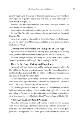 Blessings Bestowed on Believers                       275


given before.' And it is given to them in resemblance. They will have
there spouses of perfect purity and will remain there timelessly, for
ever. (Surat al-Baqara, 25)
  There will be dark-eyed maidens with them, with eyes reserved for
them alone. (Surat as-Saffat, 48)
  And dark-eyed maidens like hidden pearls. (Surat al-Waqi'a, 22-23)
  So it will be. We will marry them to dark-eyed maidens. (Surat ad-
Dukhan, 54)
  In them are sweet, lovely maidens. So which of your Lord's blessings
do you both then deny? Dark-eyed, secluded in cool pavilions. (Surat
ar-Rahman, 70-72)
  Companions of Paradise are Young and of Like Age
  Ageless youths will circulate among them, serving them. Seeing
them, you would think them scattered pearls. (Surat al-Insan, 19)
  We have brought maidens into being and made them purest virgins,
devoted, passionate, of like age, (Surat al-Waqi'a, 35-37)
  There is the Great Victory and Happiness
   Every self will taste death. You will be paid your wages in full on the
Day of Rising. Anyone who is distanced from the Fire and admitted to
the Garden has triumphed. The life of this world is just the enjoyment
of delusion. (Surah Al 'Imran, 185)
   He will forgive you your wrong actions and admit you into Gardens
with rivers flowing under them, and fine dwellings in the Gardens of
Eden. That is the Great Victory. (Surat as-Saff, 12)
   On the Day you see the men and women of the believers, with their
light streaming out in front of them, and to their right: 'Good news for
you today of Gardens with rivers flowing under them, remaining in
them timelessly, for ever. That is the Great Victory.' (Surat al-Hadid, 12)
  Above All is Allah's Good Pleasure
  Allah has promised the men and women of the believers Gardens
with rivers flowing under them, remaining in them timelessly, for
ever, and fine dwellings in the Gardens of Eden. And Allah's good
pleasure is even greater. That is the great victory. (Surat at-Tawba, 72)
 
