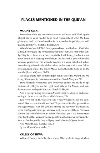 PLACES MENTIONED IN THE QUR'AN

  MOUNT SINAI
   Remember when We made the covenant with you and lifted up the
Mount above your heads: 'Take hold vigorously of what We have
given you and pay heed to what is in it, so that hopefully you will
guard against evil.' (Surat al-Baqara, 63 )
   When Musa had fulfilled the appointed term and had set off with his
family, he noticed a fire from one side of the Mount. He said to his fam-
ily, 'Stay here, I can see a fire. Hopefully I will bring you back some
news from it or a burning branch from the fire so that you will be able
to warm yourselves.' But when he reached it a voice called out to him
from the right hand side of the valley in the part which was full of
blessing, from out of the bush: 'Musa, I am Allah, the Lord of all the
worlds. (Surat al-Qasas, 29-30)
   We called out to him from the right hand side of the Mount and We
brought him near in close communication. (Surah Maryam, 52)
   Tribe of Israel! We rescued you from your enemy and made an ap-
pointment with you on the right hand side of the Mount and sent
down manna and quails for you. (Surah Ta Ha, 80)
   And a tree springing forth from Mount Sinai yielding oil and a sea-
soning to those who eat. (Surat al-Mu'minun, 20)
   You were not on the western side when We gave Musa the com-
mand. You were not a witness. Yet We produced further generations
and ages passed. Nor did you live among the people of Madyan and
recite Our Signs to them, yet We have sent you news of them. Nor were
you on the side of the Mount when We called, yet it is a mercy from
your Lord so that you can warn a people to whom no warner came be-
fore, so that hopefully they will pay heed. (Surat al-Qasas, 44-46)
   And Mount Sinai. (Surat at-Tin, 2)
   By the Mount (Surat at-Tur, 1)


  VALLEY OF TUWA
  Valley of Tuwa is the holy place where Allah spoke to Prophet Musa
 
