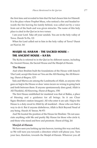 Places Mentioned in the Qur'an                      277


the first time and revealed to him that He had chosen him for Himself.
It is the place where Prophet Musa, who noticed a fire and headed to-
wards the fire leaving his family behind, was called out by a voice
from out of the bush and was given miracles. The name of this holy
place is cited in the Qur'an in two verses:
   I am your Lord. Take off your sandals. You are in the holy valley of
Tuwa. (Surah Ta Ha, 12)
   When his Lord called out to him in the holy valley of Tuwa? (Surat
an-Nazi'at, 16)


  MASJID AL-HARAM - THE SACRED HOUSE –
  THE ANCIENT HOUSE – KA'BA
  The Ka'ba is referred to in the Qur'an by different names, including
the Ancient House, the Sacred House and the Masjid al-Haram.
  The House
  And when Ibrahim built the foundations of the House with Isma'il:
'Our Lord, accept this from us! You are the All-Hearing, the All-Know-
ing. (Surat al-Baqara, 127)
  Safa and Marwa are among the Landmarks of Allah, so anyone who
goes on hajj to the House or does 'umra incurs no wrong in going back
and forth between them. If anyone spontaneously does good, Allah is
All-Thankful, All-Knowing. (Surat al-Baqara, 158)
  The first House established for mankind was that at Bakka, a place
of blessing and a guidance for all beings. In it are Clear
Signs–Ibrahim's station (maqam). All who enter it are safe. Hajj to the
House is a duty owed to Allah by all mankind – those who can find a
way to do it. But if anyone disbelieves, Allah is Rich Beyond Need of
any being. (Surah Al 'Imran, 96-97)
  And We located the position of the House for Ibrahim: 'Do not asso-
ciate anything with Me and purify My House for those who circle it,
and those who stand and bow and prostrate. (Surat al-Hajj, 26)
  Masjid al-Haram
  We have seen you looking up into heaven, turning this way and that,
so We will turn you towards a direction which will please you. Turn
your face, therefore, towards the Masjid al-Haram. Wherever you all
 