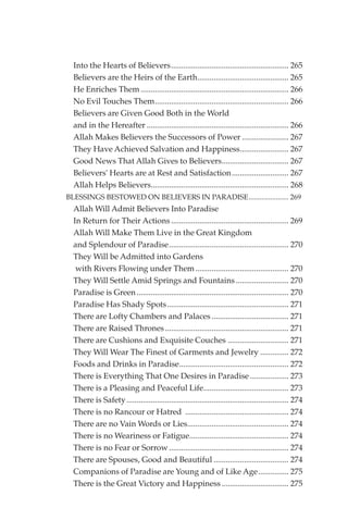 Into the Hearts of Believers.......................................................... 265
  Believers are the Heirs of the Earth............................................. 265
  He Enriches Them ......................................................................... 266
  No Evil Touches Them.................................................................. 266
  Believers are Given Good Both in the World
  and in the Hereafter ...................................................................... 266
  Allah Makes Believers the Successors of Power ....................... 267
  They Have Achieved Salvation and Happiness........................ 267
  Good News That Allah Gives to Believers................................. 267
  Believers' Hearts are at Rest and Satisfaction............................ 267
  Allah Helps Believers.................................................................... 268
BLESSINGS BESTOWED ON BELIEVERS IN PARADISE...................... 269
  Allah Will Admit Believers Into Paradise
  In Return for Their Actions .......................................................... 269
  Allah Will Make Them Live in the Great Kingdom
  and Splendour of Paradise........................................................... 270
  They Will be Admitted into Gardens
   with Rivers Flowing under Them .............................................. 270
  They Will Settle Amid Springs and Fountains .......................... 270
  Paradise is Green ........................................................................... 270
  Paradise Has Shady Spots............................................................ 271
  There are Lofty Chambers and Palaces ...................................... 271
  There are Raised Thrones ............................................................. 271
  There are Cushions and Exquisite Couches .............................. 271
  They Will Wear The Finest of Garments and Jewelry .............. 272
  Foods and Drinks in Paradise...................................................... 272
  There is Everything That One Desires in Paradise ................... 273
  There is a Pleasing and Peaceful Life.......................................... 273
  There is Safety ................................................................................ 274
  There is no Rancour or Hatred ................................................... 274
  There are no Vain Words or Lies.................................................. 274
  There is no Weariness or Fatigue................................................. 274
  There is no Fear or Sorrow ........................................................... 274
  There are Spouses, Good and Beautiful ..................................... 274
  Companions of Paradise are Young and of Like Age............... 275
  There is the Great Victory and Happiness ................................. 275
 