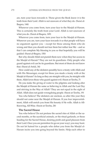 278                GENERAL KNOWLEDGE FROM THE QUR'AN


      are, turn your faces towards it. Those given the Book know it is the
      truth from their Lord. Allah is not unaware of what they do. (Surat al-
      Baqara, 144)
        Wherever you come from, turn your face to the Masjid al-Haram.
      This is certainly the truth from your Lord. Allah is not unaware of
      what you do. (Surat al-Baqara, 149)
        Wherever you come from, turn your face to the Masjid al-Haram.
      Wherever you are, turn your faces towards it so that people will have
      no argument against you – except for those among them who do
      wrong and then you should not fear them but rather fear Me – and so
      that I can complete My blessing to you so that hopefully you will be
      guided. (Surat al-Baqara, 150)
        But why should Allah not punish them now when they bar access to
      the Masjid al-Haram? They are not its guardians. Only people who
      guard against evil can be its guardians. But most of them do not know
      that. (Surat al-Anfal, 34)
        How could any of the idolaters possibly have a treaty with Allah and
      with His Messenger, except for those you made a treaty with at the
      Masjid al-Haram? As long as they are straight with you, be straight with
      them. Allah loves those who guard against evil. (Surat at-Tawba, 7)
        Do you make the giving of water to the pilgrims and looking after
      the Masjid al-Haram the same as believing in Allah and the Last Day
      and striving in the Way of Allah? They are not equal in the sight of
      Allah. Allah does not guide wrongdoing people. (Surat at-Tawba, 19)
        You who believe! The idolaters are unclean, so after this year they
      should not come near the Masjid al-Haram. If you fear impoverish-
      ment, Allah will enrich you from His bounty if He wills. Allah is All-
      Knowing, All-Wise. (Surat at-Tawba, 28)
        The Sacred House
        You who believe! Do not profane the sacred rites of Allah or the sa-
      cred months, or the sacrificial animals, or the ritual garlands, or those
      heading for the Sacred House, desiring profit and good pleasure from
      their Lord. Once you are permitten (to go on your way), you may hunt.
      Do not let hatred for a people who debar you from the Masjid al-
      Haram incite you into going beyond the limits. Help each other to
 