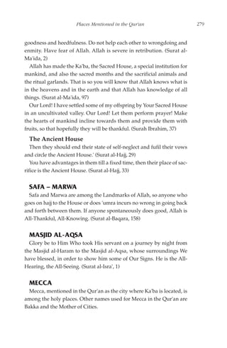 Places Mentioned in the Qur'an                        279


goodness and heedfulness. Do not help each other to wrongdoing and
enmity. Have fear of Allah. Allah is severe in retribution. (Surat al-
Ma'ida, 2)
  Allah has made the Ka'ba, the Sacred House, a special institution for
mankind, and also the sacred months and the sacrificial animals and
the ritual garlands. That is so you will know that Allah knows what is
in the heavens and in the earth and that Allah has knowledge of all
things. (Surat al-Ma'ida, 97)
  Our Lord! I have settled some of my offspring by Your Sacred House
in an uncultivated valley. Our Lord! Let them perform prayer! Make
the hearts of mankind incline towards them and provide them with
fruits, so that hopefully they will be thankful. (Surah Ibrahim, 37)
  The Ancient House
   Then they should end their state of self-neglect and fufil their vows
and circle the Ancient House.' (Surat al-Hajj, 29)
   You have advantages in them till a fixed time, then their place of sac-
rifice is the Ancient House. (Surat al-Hajj, 33)


  SAFA – MARWA
  Safa and Marwa are among the Landmarks of Allah, so anyone who
goes on hajj to the House or does 'umra incurs no wrong in going back
and forth between them. If anyone spontaneously does good, Allah is
All-Thankful, All-Knowing. (Surat al-Baqara, 158)


  MASJID AL-AQSA
  Glory be to Him Who took His servant on a journey by night from
the Masjid al-Haram to the Masjid al-Aqsa, whose surroundings We
have blessed, in order to show him some of Our Signs. He is the All-
Hearing, the All-Seeing. (Surat al-Isra', 1)


  MECCA
  Mecca, mentioned in the Qur'an as the city where Ka'ba is located, is
among the holy places. Other names used for Mecca in the Qur'an are
Bakka and the Mother of Cities.
 