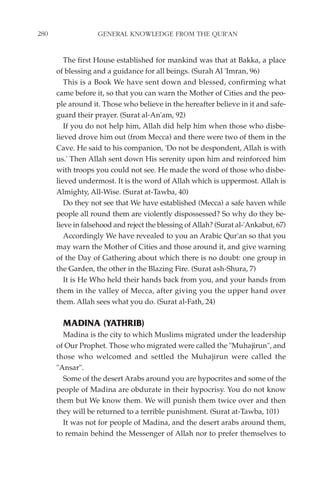 280                GENERAL KNOWLEDGE FROM THE QUR'AN


         The first House established for mankind was that at Bakka, a place
      of blessing and a guidance for all beings. (Surah Al 'Imran, 96)
         This is a Book We have sent down and blessed, confirming what
      came before it, so that you can warn the Mother of Cities and the peo-
      ple around it. Those who believe in the hereafter believe in it and safe-
      guard their prayer. (Surat al-An'am, 92)
         If you do not help him, Allah did help him when those who disbe-
      lieved drove him out (from Mecca) and there were two of them in the
      Cave. He said to his companion, 'Do not be despondent, Allah is with
      us.' Then Allah sent down His serenity upon him and reinforced him
      with troops you could not see. He made the word of those who disbe-
      lieved undermost. It is the word of Allah which is uppermost. Allah is
      Almighty, All-Wise. (Surat at-Tawba, 40)
         Do they not see that We have established (Mecca) a safe haven while
      people all round them are violently dispossessed? So why do they be-
      lieve in falsehood and reject the blessing of Allah? (Surat al-'Ankabut, 67)
         Accordingly We have revealed to you an Arabic Qur'an so that you
      may warn the Mother of Cities and those around it, and give warning
      of the Day of Gathering about which there is no doubt: one group in
      the Garden, the other in the Blazing Fire. (Surat ash-Shura, 7)
         It is He Who held their hands back from you, and your hands from
      them in the valley of Mecca, after giving you the upper hand over
      them. Allah sees what you do. (Surat al-Fath, 24)

        MADINA (YATHRIB)
        Madina is the city to which Muslims migrated under the leadership
      of Our Prophet. Those who migrated were called the "Muhajirun", and
      those who welcomed and settled the Muhajirun were called the
      "Ansar".
        Some of the desert Arabs around you are hypocrites and some of the
      people of Madina are obdurate in their hypocrisy. You do not know
      them but We know them. We will punish them twice over and then
      they will be returned to a terrible punishment. (Surat at-Tawba, 101)
        It was not for people of Madina, and the desert arabs around them,
      to remain behind the Messenger of Allah nor to prefer themselves to
 