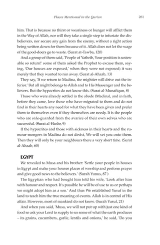 Places Mentioned in the Qur'an                         281


him. That is because no thirst or weariness or hunger will afflict them
in the Way of Allah, nor will they take a single step to infuriate the dis-
believers, nor secure any gain from the enemy, without a right action
being written down for them because of it. Allah does not let the wage
of the good-doers go to waste. (Surat at-Tawba, 120)
   And a group of them said, 'People of Yathrib, Your position is unten-
able so return!' some of them asked the Prophet to excuse them, say-
ing, 'Our houses are exposed,' when they were not exposed; it was
merely that they wanted to run away. (Surat al-Ahzab, 13)
   They say, 'If we return to Madina, the mightier will drive out the in-
ferior.' But all might belongs to Allah and to His Messenger and the be-
lievers. But the hypocrites do not know this. (Surat al-Munafiqun, 8)
   Those who were already settled in the abode (Madina), and in faith,
before they came, love those who have migrated to them and do not
find in their hearts any need for what they have been given and prefer
them to themselves even if they themselves are needy. It is the people
who are safe-guarded from the avarice of their own selves who are
successful. (Surat al-Hashr, 9)
   If the hypocrites and those with sickness in their hearts and the ru-
mour-mongers in Madina do not desist, We will set you onto them.
Then they will only be your neighbours there a very short time. (Surat
al-Ahzab, 60)


  EGYPT
  We revealed to Musa and his brother: 'Settle your people in houses
in Egypt and make your houses places of worship and perform prayer
and give good news to the believers.' (Surah Yunus, 87 )
  The Egyptian who had bought him told his wife, 'Look after him
with honour and respect. It's possible he will be of use to us or perhaps
we might adopt him as a son.' And thus We established Yusuf in the
land to teach him the true meaning of events. Allah is in control of His
affair. However, most of mankind do not know. (Surah Yusuf, 21)
  And when you said, 'Musa, we will not put up with just one kind of
food so ask your Lord to supply to us some of what the earth produces
– its grains, cucumbers, garlic, lentils and onions,' he said, 'Do you
 