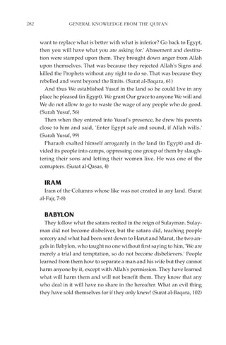 282               GENERAL KNOWLEDGE FROM THE QUR'AN


      want to replace what is better with what is inferior? Go back to Egypt,
      then you will have what you are asking for.' Abasement and destitu-
      tion were stamped upon them. They brought down anger from Allah
      upon themselves. That was because they rejected Allah's Signs and
      killed the Prophets without any right to do so. That was because they
      rebelled and went beyond the limits. (Surat al-Baqara, 61)
         And thus We established Yusuf in the land so he could live in any
      place he pleased (in Egypt). We grant Our grace to anyone We will and
      We do not allow to go to waste the wage of any people who do good.
      (Surah Yusuf, 56)
         Then when they entered into Yusuf's presence, he drew his parents
      close to him and said, 'Enter Egypt safe and sound, if Allah wills.'
      (Surah Yusuf, 99)
         Pharaoh exalted himself arrogantly in the land (in Egypt) and di-
      vided its people into camps, oppressing one group of them by slaugh-
      tering their sons and letting their women live. He was one of the
      corrupters. (Surat al-Qasas, 4)


        IRAM
        Iram of the Columns whose like was not created in any land. (Surat
      al-Fajr, 7-8)


        BABYLON
        They follow what the satans recited in the reign of Sulayman. Sulay-
      man did not become disbeliver, but the satans did, teaching people
      sorcery and what had been sent down to Harut and Marut, the two an-
      gels in Babylon, who taught no one without first saying to him, 'We are
      merely a trial and temptation, so do not become disbelievers.' People
      learned from them how to separate a man and his wife but they cannot
      harm anyone by it, except with Allah's permission. They have learned
      what will harm them and will not benefit them. They know that any
      who deal in it will have no share in the hereafter. What an evil thing
      they have sold themselves for if they only knew! (Surat al-Baqara, 102)
 