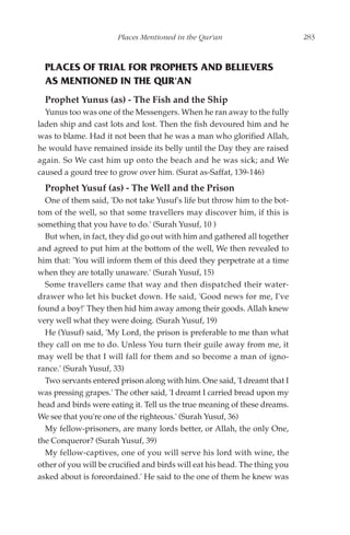 Places Mentioned in the Qur'an                       283



  PLACES OF TRIAL FOR PROPHETS AND BELIEVERS
  AS MENTIONED IN THE QUR'AN
  Prophet Yunus (as) - The Fish and the Ship
  Yunus too was one of the Messengers. When he ran away to the fully
laden ship and cast lots and lost. Then the fish devoured him and he
was to blame. Had it not been that he was a man who glorified Allah,
he would have remained inside its belly until the Day they are raised
again. So We cast him up onto the beach and he was sick; and We
caused a gourd tree to grow over him. (Surat as-Saffat, 139-146)
  Prophet Yusuf (as) - The Well and the Prison
  One of them said, 'Do not take Yusuf's life but throw him to the bot-
tom of the well, so that some travellers may discover him, if this is
something that you have to do.' (Surah Yusuf, 10 )
  But when, in fact, they did go out with him and gathered all together
and agreed to put him at the bottom of the well, We then revealed to
him that: 'You will inform them of this deed they perpetrate at a time
when they are totally unaware.' (Surah Yusuf, 15)
  Some travellers came that way and then dispatched their water-
drawer who let his bucket down. He said, 'Good news for me, I've
found a boy!' They then hid him away among their goods. Allah knew
very well what they were doing. (Surah Yusuf, 19)
  He (Yusuf) said, 'My Lord, the prison is preferable to me than what
they call on me to do. Unless You turn their guile away from me, it
may well be that I will fall for them and so become a man of igno-
rance.' (Surah Yusuf, 33)
  Two servants entered prison along with him. One said, 'I dreamt that I
was pressing grapes.' The other said, 'I dreamt I carried bread upon my
head and birds were eating it. Tell us the true meaning of these dreams.
We see that you're one of the righteous.' (Surah Yusuf, 36)
  My fellow-prisoners, are many lords better, or Allah, the only One,
the Conqueror? (Surah Yusuf, 39)
  My fellow-captives, one of you will serve his lord with wine, the
other of you will be crucified and birds will eat his head. The thing you
asked about is foreordained.' He said to the one of them he knew was
 