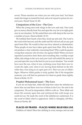 284                GENERAL KNOWLEDGE FROM THE QUR'AN


      saved, 'Please mention me when you are with your lord,' but Satan
      made him forget to remind his lord, and so he stayed in prison for sev-
      eral years. (Surah Yusuf, 41-42)
        Companions of the Cave – The Cave
        When the young men took refuge in the cave and said, 'Our Lord,
      give us mercy directly from You and open the way for us to right guid-
      ance in our situation.' So We sealed their ears with sleep in the cave for
      a number of years. (Surat al-Kahf, 10-11)
        We fortified their hearts when they stood up and said, 'Our Lord is
      the Lord of the heavens and the earth and We will not call on any god
      apart from Him. We would in that case have uttered an abomination.
      These people of ours have taken gods apart from Him. Why do they
      not produce a clear authority concerning them? Who could do greater
      wrong than someone who invents a lie against Allah? When you have
      separated yourselves from them and everything they worship except
      Allah, take refuge in the cave and your Lord will unfold His mercy to
      you and open the way to the best for you in your situation.' You would
      have seen the sun, when it rose, inclining away from their cave to-
      wards the right, and, when it set, leaving them behind on the left,
      while they were lying in an open part of it. That was one of Allah's
      Signs. Whoever Allah guides is truly guided. But if He misguides
      someone, you will find no protector for them to guide them rightly.
      (Surat al-Kahf, 14-17)
        Prophet Muhammad (saas) – The Cave
        If you do not help him, Allah did help him when the disbelievers
      drove him out and there were two of them in the Cave. He said to his
      companion, 'Do not be despondent, Allah is with us.' Then Allah sent
      down His serenity upon him and reinforced him with troops you
      could not see. He made the word of the disbelievers undermost. It is
      the word of Allah which is uppermost. Allah is Almighty, All-Wise.
      (Surat at-Tawba, 40)


        PLACES OF PRAYER - PLACES WHERE BELIEVERS LIVE
        Children of Adam! Wear fine clothing in every mosque and eat and
 