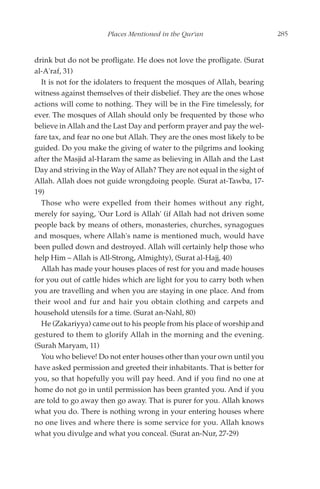 Places Mentioned in the Qur'an                       285


drink but do not be profligate. He does not love the profligate. (Surat
al-A'raf, 31)
  It is not for the idolaters to frequent the mosques of Allah, bearing
witness against themselves of their disbelief. They are the ones whose
actions will come to nothing. They will be in the Fire timelessly, for
ever. The mosques of Allah should only be frequented by those who
believe in Allah and the Last Day and perform prayer and pay the wel-
fare tax, and fear no one but Allah. They are the ones most likely to be
guided. Do you make the giving of water to the pilgrims and looking
after the Masjid al-Haram the same as believing in Allah and the Last
Day and striving in the Way of Allah? They are not equal in the sight of
Allah. Allah does not guide wrongdoing people. (Surat at-Tawba, 17-
19)
  Those who were expelled from their homes without any right,
merely for saying, 'Our Lord is Allah' (if Allah had not driven some
people back by means of others, monasteries, churches, synagogues
and mosques, where Allah's name is mentioned much, would have
been pulled down and destroyed. Allah will certainly help those who
help Him – Allah is All-Strong, Almighty), (Surat al-Hajj, 40)
  Allah has made your houses places of rest for you and made houses
for you out of cattle hides which are light for you to carry both when
you are travelling and when you are staying in one place. And from
their wool and fur and hair you obtain clothing and carpets and
household utensils for a time. (Surat an-Nahl, 80)
  He (Zakariyya) came out to his people from his place of worship and
gestured to them to glorify Allah in the morning and the evening.
(Surah Maryam, 11)
  You who believe! Do not enter houses other than your own until you
have asked permission and greeted their inhabitants. That is better for
you, so that hopefully you will pay heed. And if you find no one at
home do not go in until permission has been granted you. And if you
are told to go away then go away. That is purer for you. Allah knows
what you do. There is nothing wrong in your entering houses where
no one lives and where there is some service for you. Allah knows
what you divulge and what you conceal. (Surat an-Nur, 27-29)
 