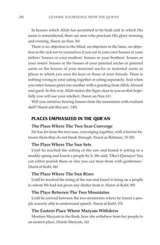 286                GENERAL KNOWLEDGE FROM THE QUR'AN


         In houses which Allah has permitted to be built and in which His
      name is remembered, there are men who proclaim His glory morning
      and evening, (Surat an-Nur, 36)
         There is no objection to the blind, no objection to the lame, no objec-
      tion to the sick nor to yourselves if you eat in your own houses or your
      fathers' houses or your mothers' houses or your brothers' houses or
      your sisters' houses or the houses of your paternal uncles or paternal
      aunts or the houses of your maternal uncles or maternal aunts or
      places to which you own the keys or those of your friends. There is
      nothing wrong in your eating together or eating separately. And when
      you enter houses greet one another with a greeting from Allah, blessed
      and good. In this way Allah makes the Signs clear to you so that hope-
      fully you will use your intellect. (Surat an-Nur, 61)
         Will you continue hewing houses from the mountains with exultant
      skill? (Surat ash-Shu'ara', 149)


        PLACES EMPHASIZED IN THE QUR'AN
        The Place Where The Two Seas Converge
        He has let loose the two seas, converging together, with a barrier be-
      tween them they do not break through. (Surat ar-Rahman, 19-20)
        The Place Where The Sun Sets
        Until he reached the setting of the sun and found it setting in a
      muddy spring and found a people by it. We said, 'Dhu'l-Qarnayn! You
      can either punish them or else you can treat them with gentleness.'
      (Surat al-Kahf, 86)
        The Place Where The Sun Rises
        Until he reached the rising of the sun and found it rising on a people
      to whom We had not given any shelter from it. (Surat al-Kahf, 90)
        The Place Between The Two Mountains
        Until he arrived between the two mountains where he found a peo-
      ple scarcely able to understand speech. (Surat al-Kahf, 93)
        The Eastern Place Where Maryam Withdrew
        Mention Maryam in the Book, how she withdrew from her people to
      an eastern place, (Surah Maryam, 16)
 
