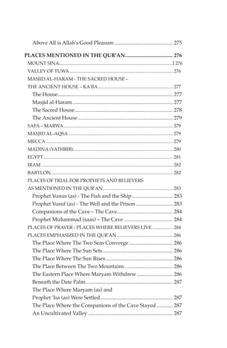 Above All is Allah's Good Pleasure ............................................ 275

PLACES MENTIONED IN THE QUR'AN.................................... 276
 MOUNT SINA................................................................................................I 276
 VALLEY OF TUWA ....................................................................................... 276
 MASJID AL-HARAM - THE SACRED HOUSE –
 THE ANCIENT HOUSE – KA'BA ............................................................... 277
    The House....................................................................................... 277
    Masjid al-Haram............................................................................ 277
    The Sacred House.......................................................................... 278
    The Ancient House........................................................................ 279
 SAFA – MARWA ............................................................................................ 279
 MASJID AL-AQSA ........................................................................................ 279
 MECCA ........................................................................................................... 279
 MADINA (YATHRIB).................................................................................... 280
 EGYPT ............................................................................................................. 281
 IRAM ............................................................................................................... 282
 BABYLON....................................................................................................... 282
 PLACES OF TRIAL FOR PROPHETS AND BELIEVERS
 AS MENTIONED IN THE QUR'AN........................................................... 283
    Prophet Yunus (as) - The Fish and the Ship............................... 283
    Prophet Yusuf (as) - The Well and the Prison ............................ 283
    Companions of the Cave – The Cave.......................................... 284
    Prophet Muhammad (saas) – The Cave ..................................... 284
 PLACES OF PRAYER - PLACES WHERE BELIEVERS LIVE ................. 284
 PLACES EMPHASIZED IN THE QUR'AN ............................................... 286
    The Place Where The Two Seas Converge ................................. 286
    The Place Where The Sun Sets..................................................... 286
    The Place Where The Sun Rises................................................... 286
    The Place Between The Two Mountains .................................... 286
    The Eastern Place Where Maryam Withdrew ........................... 286
    Beneath the Date Palm.................................................................. 287
    The Place Where Maryam (as) and
    Prophet 'Isa (as) Were Settled....................................................... 287
    The Place Where the Companions of the Cave Stayed ............ 287
    An Uncultivated Valley ................................................................ 287
 