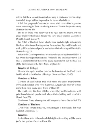 288                GENERAL KNOWLEDGE FROM THE QUR'AN


      selves. Yet these descriptions include only a portion of the blessings
      that Allah keeps hidden in paradise for those who believe.
        Allah has prepared Gardens for them with rivers flowing under
      them, remaining in them timelessly, for ever. That is the great victory.
      (Surat at-Tawba, 89)
        But as for those who believe and do right actions, their Lord will
      guide them by their faith. Rivers will flow under them in Gardens of
      Delight. (Surah Yunus, 9)
        But Allah will admit those who believe and do right actions into
      Gardens with rivers flowing under them where they will be adorned
      with gold bracelets and pearls, and where their clothing will be of silk.
      (Surat al-Hajj, 23)
        What is the Garden promised to those who guard against evil like? It
      has rivers flowing under it and its foodstuffs and cool shade never fail.
      That is the final fate of those who guard against evil. But the final fate
      of the disbelievers is the Fire. (Surat ar-Ra'd, 35)
        Garden of Refuge
        He saw him again another time by the Lote-tree of the Final Limit,
      beside which is the Garden of Refuge. (Surat an-Najm, 13-15)
        Gardens of Eden
        Gardens of Eden which they will enter, and all of their parents,
      wives and children who were righteous. Angels will enter in to wel-
      come them from every gate. (Surat ar-Ra'd, 23)
        They will enter Gardens of Eden where they will be adorned with
      gold bracelets and pearls, and where their clothing will be of silk.
      (Surah Fatir, 33)
        Gardens of Eden, whose gates will be open to them. (Surah Sâd, 50)
        Gardens of Firdaws
        ... who will inherit Firdaws, remaining in it timelessly, for ever.
      (Surat al-Mu'minun, 11)
        Gardens
        As for those who believed and did right actions, they will be made
      joyful in a garden. (Surat ar-Rum, 15)
 