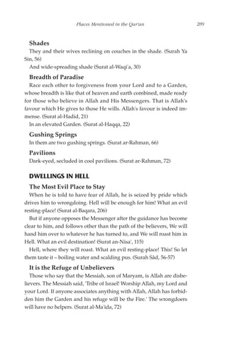 Places Mentioned in the Qur'an                      289


  Shades
  They and their wives reclining on couches in the shade. (Surah Ya
Sin, 56)
  And wide-spreading shade (Surat al-Waqi'a, 30)
  Breadth of Paradise
  Race each other to forgiveness from your Lord and to a Garden,
whose breadth is like that of heaven and earth combined, made ready
for those who believe in Allah and His Messengers. That is Allah's
favour which He gives to those He wills. Allah's favour is indeed im-
mense. (Surat al-Hadid, 21)
  In an elevated Garden. (Surat al-Haqqa, 22)
  Gushing Springs
  In them are two gushing springs. (Surat ar-Rahman, 66)
  Pavilions
  Dark-eyed, secluded in cool pavilions. (Surat ar-Rahman, 72)

  DWELLINGS IN HELL
  The Most Evil Place to Stay
  When he is told to have fear of Allah, he is seized by pride which
drives him to wrongdoing. Hell will be enough for him! What an evil
resting-place! (Surat al-Baqara, 206)
  But if anyone opposes the Messenger after the guidance has become
clear to him, and follows other than the path of the believers, We will
hand him over to whatever he has turned to, and We will roast him in
Hell. What an evil destination! (Surat an-Nisa', 115)
  Hell, where they will roast. What an evil resting-place! This! So let
them taste it – boiling water and scalding pus. (Surah Sâd, 56-57)
  It is the Refuge of Unbelievers
   Those who say that the Messiah, son of Maryam, is Allah are disbe-
lievers. The Messiah said, 'Tribe of Israel! Worship Allah, my Lord and
your Lord. If anyone associates anything with Allah, Allah has forbid-
den him the Garden and his refuge will be the Fire.' The wrongdoers
will have no helpers. (Surat al-Ma'ida, 72)
 