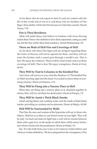 290                GENERAL KNOWLEDGE FROM THE QUR'AN


         As for those who do not expect to meet Us and are content with the
      life of this world and at rest in it, and those who are heedless of Our
      Signs, their shelter will be the Fire because of what they earned. (Surah
      Yunus, 7-8)
        Fire is Their Residence
        Allah will admit those who believe to Gardens with rivers flowing
      under them.Those who disbelieve have their enjoyment, eating as cattle
      eat, but the Fire will be their final residence. (Surah Muhammad, 12)
        There are Beds of Hell-Fire and Coverings of Hell
        As for those who deny Our Signs and are arrogant regarding them,
      the Gates of Heaven will not be opened for them, and they will not
      enter the Garden until a camel goes through a needle's eye. That is
      how We repay the evildoers. Theirs will be a bed of hell, and over them
      coverings (of hell). That is how We repay wrongdoers. (Surat al-A'raf,
      40-41)
        They Will be Tied to Columns in the Kindled Fire
        And what will convey to you what the Shatterer is? The kindled Fire
      of Allah reaching right into the heart. It is sealed in above them in tow-
      ering columns. (Surat al-Humaza, 5-9)
        They Will be Flung into a Narrow Place in Hell
        When they are flung into a narrow place in it, shackled together in
      chains, they will cry out there for destruction. (Surat al-Furqan, 13)
        They Will be Amid a Thick Black Smoke
        Amid searing blasts and scalding water and the murk of thick black
      smoke, providing no coolness and no pleasure. (Surat al-Waqi'a, 42-44)
        Hell Will be Surrounded by Walls
        That Day the men and women of the hypocrites will say to those who
      believe, 'Wait for us so that we can borrow some of your light.' They will
      be told, 'Go back and look for light!'and a wall will be erected between
      them with a gate in it, on the inside of which there will be mercy but be-
      fore whose exterior lies the punishment. (Surat al-Hadid, 13)
        Say: 'It is the truth from your Lord; so let whoever wishes believe and
      whoever wishes disbelieve.' We have prepared for the wrongdoers a Fire
 