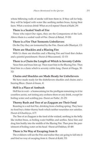 Places Mentioned in the Qur'an                         291


whose billowing walls of smoke will hem them in. If they call for help,
they will be helped with water like seething molten brass, frying their
faces. What a noxious drink! What an evil repose! (Surat al-Kahf, 29)
  There is a Sealed Vault of Fire
 Those who reject Our signs, they are the Companions of the Left.
Above them is a sealed vault of Fire. (Surat al-Balad, 19-20)
  There is a Fire That Torments Unbelievers
  On the Day they are tormented by the Fire. (Surat adh-Dhariyat, 13)
  There are Shackles and a Blazing Fire
  With Us there are shackles and a Blazing Fire and food that chokes
and a painful punishment. (Surat al-Muzzammil, 12-13)
  There is a Chain the Length of Which is Seventy Cubits
  'Seize him and truss him up. Then roast him in the Blazing Fire. Then
bind him in a chain which is seventy cubits long. (Surat al-Haqqa, 30-
32)
  Chains and Shackles are Made Ready for Unbelievers
  We have made ready for the disbelievers shackles and chains and a
Searing Blaze. (Surat al-Insan, 4)
  Hell is a Place of Ambush
  Hell lies in wait – a homecoming for the profligate remaining in it for
countless aeons, not tasting any coolness there or any drink, except for
boiling water and scalding pus. (Surat an-Naba', 21-25)
  Thorny Bush and Tree of az-Zaqqum are Their Food
   Roasting in a red-hot Fire, drinking from a boiling spring. They have
no food but a bitter thorny bush which neither nourishes nor satisfies.
(Surat al-Ghashiyya, 4-7)
   The Tree of az-Zaqqum is the food of the wicked, seething in the belly
like molten brass, as boiling water bubbles and seethes. Seize him and
drag him bodily into the middle of the Blazing Fire. Then pour the pun-
ishment of boiling water on his head.' (Surat ad-Dukhan, 43-48)
  There is No Way of Escaping from It
  The evildoers will see the Fire and realise they are going to fall into it
and find no way of escaping from it. (Surat al-Kahf, 53)
 