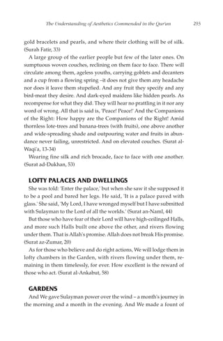 The Understanding of Aesthetics Commended in the Qur'an          293


gold bracelets and pearls, and where their clothing will be of silk.
(Surah Fatir, 33)
  A large group of the earlier people but few of the later ones. On
sumptuous woven couches, reclining on them face to face. There will
circulate among them, ageless youths, carrying goblets and decanters
and a cup from a flowing spring –it does not give them any headache
nor does it leave them stupefied. And any fruit they specify and any
bird-meat they desire. And dark-eyed maidens like hidden pearls. As
recompense for what they did. They will hear no prattling in it nor any
word of wrong. All that is said is, 'Peace! Peace!' And the Companions
of the Right: How happy are the Companions of the Right! Amid
thornless lote-trees and banana-trees (with fruits), one above another
and wide-spreading shade and outpouring water and fruits in abun-
dance never failing, unrestricted. And on elevated couches. (Surat al-
Waqi'a, 13-34)
  Wearing fine silk and rich brocade, face to face with one another.
(Surat ad-Dukhan, 53)


  LOFTY PALACES AND DWELLINGS
  She was told: 'Enter the palace,' but when she saw it she supposed it
to be a pool and bared her legs. He said, 'It is a palace paved with
glass.' She said, 'My Lord, I have wronged myself but I have submitted
with Sulayman to the Lord of all the worlds.' (Surat an-Naml, 44)
  But those who have fear of their Lord will have high-ceilinged Halls,
and more such Halls built one above the other, and rivers flowing
under them. That is Allah's promise. Allah does not break His promise.
(Surat az-Zumar, 20)
  As for those who believe and do right actions, We will lodge them in
lofty chambers in the Garden, with rivers flowing under them, re-
maining in them timelessly, for ever. How excellent is the reward of
those who act. (Surat al-Ankabut, 58)


  GARDENS
  And We gave Sulayman power over the wind – a month's journey in
the morning and a month in the evening. And We made a fount of
 