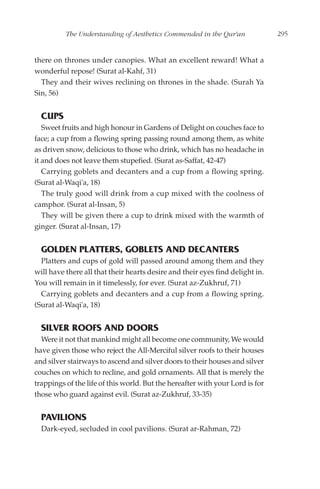 The Understanding of Aesthetics Commended in the Qur'an              295


there on thrones under canopies. What an excellent reward! What a
wonderful repose! (Surat al-Kahf, 31)
  They and their wives reclining on thrones in the shade. (Surah Ya
Sin, 56)


  CUPS
   Sweet fruits and high honour in Gardens of Delight on couches face to
face; a cup from a flowing spring passing round among them, as white
as driven snow, delicious to those who drink, which has no headache in
it and does not leave them stupefied. (Surat as-Saffat, 42-47)
   Carrying goblets and decanters and a cup from a flowing spring.
(Surat al-Waqi'a, 18)
   The truly good will drink from a cup mixed with the coolness of
camphor. (Surat al-Insan, 5)
   They will be given there a cup to drink mixed with the warmth of
ginger. (Surat al-Insan, 17)


  GOLDEN PLATTERS, GOBLETS AND DECANTERS
  Platters and cups of gold will passed around among them and they
will have there all that their hearts desire and their eyes find delight in.
You will remain in it timelessly, for ever. (Surat az-Zukhruf, 71)
  Carrying goblets and decanters and a cup from a flowing spring.
(Surat al-Waqi'a, 18)


  SILVER ROOFS AND DOORS
  Were it not that mankind might all become one community, We would
have given those who reject the All-Merciful silver roofs to their houses
and silver stairways to ascend and silver doors to their houses and silver
couches on which to recline, and gold ornaments. All that is merely the
trappings of the life of this world. But the hereafter with your Lord is for
those who guard against evil. (Surat az-Zukhruf, 33-35)


  PAVILIONS
  Dark-eyed, secluded in cool pavilions. (Surat ar-Rahman, 72)
 