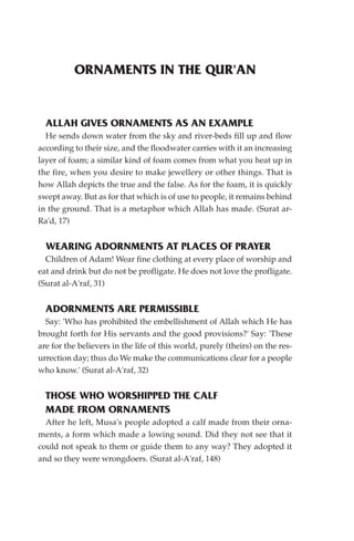 ORNAMENTS IN THE QUR'AN


  ALLAH GIVES ORNAMENTS AS AN EXAMPLE
  He sends down water from the sky and river-beds fill up and flow
according to their size, and the floodwater carries with it an increasing
layer of foam; a similar kind of foam comes from what you heat up in
the fire, when you desire to make jewellery or other things. That is
how Allah depicts the true and the false. As for the foam, it is quickly
swept away. But as for that which is of use to people, it remains behind
in the ground. That is a metaphor which Allah has made. (Surat ar-
Ra'd, 17)


  WEARING ADORNMENTS AT PLACES OF PRAYER
  Children of Adam! Wear fine clothing at every place of worship and
eat and drink but do not be profligate. He does not love the profligate.
(Surat al-A'raf, 31)


  ADORNMENTS ARE PERMISSIBLE
  Say: 'Who has prohibited the embellishment of Allah which He has
brought forth for His servants and the good provisions?' Say: 'These
are for the believers in the life of this world, purely (theirs) on the res-
urrection day; thus do We make the communications clear for a people
who know.' (Surat al-A'raf, 32)


  THOSE WHO WORSHIPPED THE CALF
  MADE FROM ORNAMENTS
  After he left, Musa's people adopted a calf made from their orna-
ments, a form which made a lowing sound. Did they not see that it
could not speak to them or guide them to any way? They adopted it
and so they were wrongdoers. (Surat al-A'raf, 148)
 
