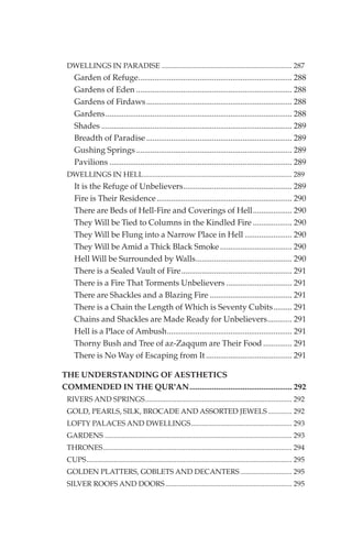 DWELLINGS IN PARADISE ....................................................................... 287
    Garden of Refuge........................................................................... 288
    Gardens of Eden ............................................................................ 288
    Gardens of Firdaws ....................................................................... 288
    Gardens........................................................................................... 288
    Shades ............................................................................................. 289
    Breadth of Paradise ....................................................................... 289
    Gushing Springs ............................................................................ 289
    Pavilions ......................................................................................... 289
 DWELLINGS IN HELL................................................................................. 289
    It is the Refuge of Unbelievers..................................................... 289
    Fire is Their Residence .................................................................. 290
    There are Beds of Hell-Fire and Coverings of Hell................... 290
    They Will be Tied to Columns in the Kindled Fire ................... 290
    They Will be Flung into a Narrow Place in Hell ....................... 290
    They Will be Amid a Thick Black Smoke ................................... 290
    Hell Will be Surrounded by Walls............................................... 290
    There is a Sealed Vault of Fire...................................................... 291
    There is a Fire That Torments Unbelievers ................................ 291
    There are Shackles and a Blazing Fire ........................................ 291
    There is a Chain the Length of Which is Seventy Cubits......... 291
    Chains and Shackles are Made Ready for Unbelievers............ 291
    Hell is a Place of Ambush............................................................. 291
    Thorny Bush and Tree of az-Zaqqum are Their Food .............. 291
    There is No Way of Escaping from It .......................................... 291

THE UNDERSTANDING OF AESTHETICS
COMMENDED IN THE QUR'AN.................................................. 292
 RIVERS AND SPRINGS................................................................................ 292
 GOLD, PEARLS, SILK, BROCADE AND ASSORTED JEWELS ............. 292
 LOFTY PALACES AND DWELLINGS....................................................... 293
 GARDENS ...................................................................................................... 293
 THRONES....................................................................................................... 294
 CUPS................................................................................................................ 295
 GOLDEN PLATTERS, GOBLETS AND DECANTERS ............................ 295
 SILVER ROOFS AND DOORS ..................................................................... 295
 