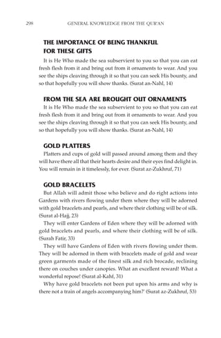298                GENERAL KNOWLEDGE FROM THE QUR'AN


        THE IMPORTANCE OF BEING THANKFUL
        FOR THESE GIFTS
        It is He Who made the sea subservient to you so that you can eat
      fresh flesh from it and bring out from it ornaments to wear. And you
      see the ships cleaving through it so that you can seek His bounty, and
      so that hopefully you will show thanks. (Surat an-Nahl, 14)


        FROM THE SEA ARE BROUGHT OUT ORNAMENTS
        It is He Who made the sea subservient to you so that you can eat
      fresh flesh from it and bring out from it ornaments to wear. And you
      see the ships cleaving through it so that you can seek His bounty, and
      so that hopefully you will show thanks. (Surat an-Nahl, 14)


        GOLD PLATTERS
        Platters and cups of gold will passed around among them and they
      will have there all that their hearts desire and their eyes find delight in.
      You will remain in it timelessly, for ever. (Surat az-Zukhruf, 71)


        GOLD BRACELETS
        But Allah will admit those who believe and do right actions into
      Gardens with rivers flowing under them where they will be adorned
      with gold bracelets and pearls, and where their clothing will be of silk.
      (Surat al-Hajj, 23)
        They will enter Gardens of Eden where they will be adorned with
      gold bracelets and pearls, and where their clothing will be of silk.
      (Surah Fatir, 33)
        They will have Gardens of Eden with rivers flowing under them.
      They will be adorned in them with bracelets made of gold and wear
      green garments made of the finest silk and rich brocade, reclining
      there on couches under canopies. What an excellent reward! What a
      wonderful repose! (Surat al-Kahf, 31)
        Why have gold bracelets not been put upon his arms and why is
      there not a train of angels accompanying him?' (Surat az-Zukhruf, 53)
 