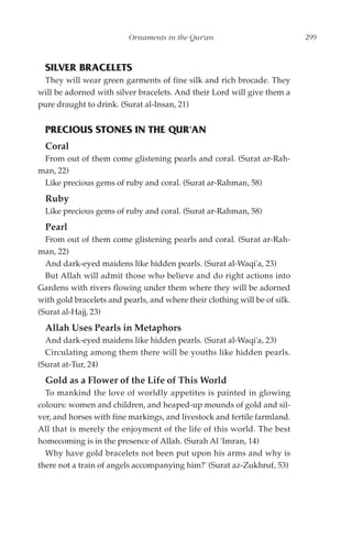 Ornaments in the Qur'an                           299



  SILVER BRACELETS
 They will wear green garments of fine silk and rich brocade. They
will be adorned with silver bracelets. And their Lord will give them a
pure draught to drink. (Surat al-Insan, 21)


  PRECIOUS STONES IN THE QUR'AN
  Coral
 From out of them come glistening pearls and coral. (Surat ar-Rah-
man, 22)
 Like precious gems of ruby and coral. (Surat ar-Rahman, 58)
  Ruby
  Like precious gems of ruby and coral. (Surat ar-Rahman, 58)
  Pearl
  From out of them come glistening pearls and coral. (Surat ar-Rah-
man, 22)
  And dark-eyed maidens like hidden pearls. (Surat al-Waqi'a, 23)
  But Allah will admit those who believe and do right actions into
Gardens with rivers flowing under them where they will be adorned
with gold bracelets and pearls, and where their clothing will be of silk.
(Surat al-Hajj, 23)
  Allah Uses Pearls in Metaphors
  And dark-eyed maidens like hidden pearls. (Surat al-Waqi'a, 23)
  Circulating among them there will be youths like hidden pearls.
(Surat at-Tur, 24)
  Gold as a Flower of the Life of This World
  To mankind the love of worldly appetites is painted in glowing
colours: women and children, and heaped-up mounds of gold and sil-
ver, and horses with fine markings, and livestock and fertile farmland.
All that is merely the enjoyment of the life of this world. The best
homecoming is in the presence of Allah. (Surah Al 'Imran, 14)
  Why have gold bracelets not been put upon his arms and why is
there not a train of angels accompanying him?' (Surat az-Zukhruf, 53)
 