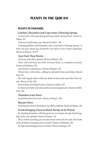 PLENTY IN THE QUR'AN

  PLENTY IN PARADISE
  Goblets, Decanters and Cups from a Flowing Spring
  A cup from a flowing spring passing round among them. (Surat as-
Saffat, 45)
  And an overflowing cup. (Surat an-Naba', 34)
  Carrying goblets and decanters and a cup from a flowing spring – it
does not give them any headache nor does it leave them stupefied.
(Surat al-Waqi'a, 18-19)
  Any Fruit They Desire
  And any fruit they specify. (Surat al-Waqi'a, 20)
  They will call there for fruit of every kind, in complete security.
(Surat ad-Dukhan, 55)
  And fruits in abundance. (Surat al-Waqi'a, 32)
  Where they will recline, calling for plentiful fruit and drink; (Surah
Sâd, 51)
  We will supply them with any kind of fruit and meat that they de-
sire. (Surat at-Tur, 22)
  Sweet fruits and high honour. (Surat as-Saffat, 42)
  In them are fruits and date-palms and pomegranates. (Surat ar-Rah-
man, 68)
  Thornless Lote-Trees
  Amid thornless lote-trees. (Surat al-Waqi'a, 28)
  Banana Trees
  And banana-trees (with fruits), one above another. (Surat al-Waqi'a, 29)
  Fruits Hanging Close to Hand, Ready to be Picked
  Its shading branches will droop down over them, its ripe fruit hang-
ing ready to be picked. (Surat al-Insan, 14)
  They will be reclining on couches lined with rich brocade, the fruits
of the Gardens hanging close to hand. (Surat ar-Rahman, 54)
  Its ripe fruit hanging close to hand. (Surat al-Haqqa, 23)
 