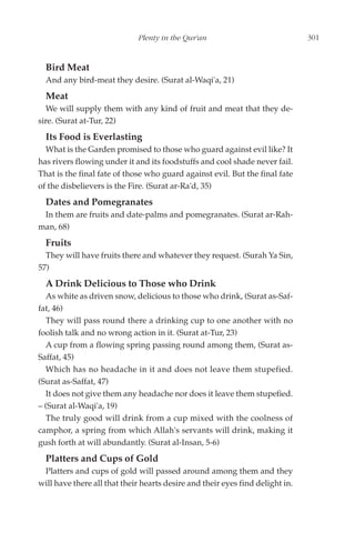 Plenty in the Qur'an                              301


  Bird Meat
  And any bird-meat they desire. (Surat al-Waqi'a, 21)
  Meat
  We will supply them with any kind of fruit and meat that they de-
sire. (Surat at-Tur, 22)
  Its Food is Everlasting
  What is the Garden promised to those who guard against evil like? It
has rivers flowing under it and its foodstuffs and cool shade never fail.
That is the final fate of those who guard against evil. But the final fate
of the disbelievers is the Fire. (Surat ar-Ra'd, 35)
  Dates and Pomegranates
 In them are fruits and date-palms and pomegranates. (Surat ar-Rah-
man, 68)
  Fruits
  They will have fruits there and whatever they request. (Surah Ya Sin,
57)
  A Drink Delicious to Those who Drink
  As white as driven snow, delicious to those who drink, (Surat as-Saf-
fat, 46)
  They will pass round there a drinking cup to one another with no
foolish talk and no wrong action in it. (Surat at-Tur, 23)
  A cup from a flowing spring passing round among them, (Surat as-
Saffat, 45)
  Which has no headache in it and does not leave them stupefied.
(Surat as-Saffat, 47)
  It does not give them any headache nor does it leave them stupefied.
– (Surat al-Waqi'a, 19)
  The truly good will drink from a cup mixed with the coolness of
camphor, a spring from which Allah's servants will drink, making it
gush forth at will abundantly. (Surat al-Insan, 5-6)
  Platters and Cups of Gold
 Platters and cups of gold will passed around among them and they
will have there all that their hearts desire and their eyes find delight in.
 
