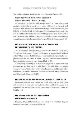 302                GENERAL KNOWLEDGE FROM THE QUR'AN


      You will remain in it timelessly, for ever. (Surat az-Zukhruf, 71)
        Blessings Which Will Never Spoil and
        Whose Taste Will Never Change
         An image of the Garden which is promised to those who guard
      against evil: in it there are rivers of water which will never spoil and
      rivers of milk whose taste will never change and rivers of wine, de-
      lightful to all who drink it, and rivers of honey of undiluted purity; in
      it they will have fruit of every kind and forgiveness from their Lord. Is
      that like those who will be in the Fire timelessly, for ever, with boiling
      water to drink which lacerates their bowels? (Surah Muhammad, 15)


        THE PROPHET IBRAHIM'S (AS) COURTEOUS
        TREATMENT OF HIS GUESTS
        Our messengers brought the good news to Ibrahim. They said,
      'Peace!' and he too said, 'Peace!' and brought in a roasted calf without
      delay. When he saw that their hands were not reaching for it, he sus-
      pected them and felt afraid of them. They said, 'Have no fear! We have
      been sent to the people of Lut.' (Surah Hud, 69-70)
        Has the story reached you of the honoured guests of Ibrahim? When
      they entered his dwelling and said, 'Peace!' he said, 'Peace, to people
      we do not know.' So he slipped off to his household and brought a fat-
      tened calf. He offered it to them and then exclaimed, 'Do you not then
      eat?' (Surat adh-Dhariyat, 24-27)


        THE MEAL THAT ALLAH SENT DOWN TO DISCIPLES
        'Isa son of Maryam said, 'Allah, our Lord, send down a table to us
      out of heaven to be a feast for us, for the first and last of us, and as a
      Sign from You. Provide for us! You are the Best of Providers!' (Surat al-
      Ma'ida, 114)


        SERVANTS WHOM ALLAH RAISED
        TO HONOUR: ANGELS
        They say, 'The All-Merciful has a son.' Glory be to Him! No, they are
      honoured servants! (Surat al-Anbiya', 26)
 