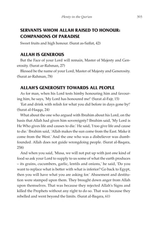 Plenty in the Qur'an                            303



  SERVANTS WHOM ALLAH RAISED TO HONOUR:
  COMPANIONS OF PARADISE
  Sweet fruits and high honour. (Surat as-Saffat, 42)


  ALLAH IS GENEROUS
  But the Face of your Lord will remain, Master of Majesty and Gen-
erosity. (Surat ar-Rahman, 27)
  Blessed be the name of your Lord, Master of Majesty and Generosity.
(Surat ar-Rahman, 78)


  ALLAH'S GENEROSITY TOWARDS ALL PEOPLE
   As for man, when his Lord tests himby honouring him and favour-
ing him, he says, 'My Lord has honoured me!' (Surat al-Fajr, 15)
   'Eat and drink with relish for what you did before in days gone by!'
(Surat al-Haqqa, 24)
   What about the one who argued with Ibrahim about his Lord, on the
basis that Allah had given him sovereignty? Ibrahim said, 'My Lord is
He Who gives life and causes to die.' He said, 'I too give life and cause
to die.' Ibrahim said, 'Allah makes the sun come from the East. Make it
come from the West.' And the one who was a disbeliever was dumb-
founded. Allah does not guide wrongdoing people. (Surat al-Baqara,
258)
   And when you said, 'Musa, we will not put up with just one kind of
food so ask your Lord to supply to us some of what the earth produces
– its grains, cucumbers, garlic, lentils and onions,' he said, 'Do you
want to replace what is better with what is inferior? Go back to Egypt,
then you will have what you are asking for.' Abasement and destitu-
tion were stamped upon them. They brought down anger from Allah
upon themselves. That was because they rejected Allah's Signs and
killed the Prophets without any right to do so. That was because they
rebelled and went beyond the limits. (Surat al-Baqara, 61)
 
