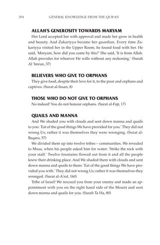 304                GENERAL KNOWLEDGE FROM THE QUR'AN


        ALLAH'S GENEROSITY TOWARDS MARYAM
        Her Lord accepted her with approval and made her grow in health
      and beauty. And Zakariyya became her guardian. Every time Za-
      kariyya visited her in the Upper Room, he found food with her. He
      said, 'Maryam, how did you come by this?' She said, 'It is from Allah.
      Allah provides for whoever He wills without any reckoning.' (Surah
      Al 'Imran, 37)


        BELIEVERS WHO GIVE TO ORPHANS
        They give food, despite their love for it, to the poor and orphans and
      captives. (Surat al-Insan, 8)


        THOSE WHO DO NOT GIVE TO ORPHANS
        No indeed! You do not honour orphans. (Surat al-Fajr, 17)


        QUAILS AND MANNA
        And We shaded you with clouds and sent down manna and quails
      to you: 'Eat of the good things We have provided for you.' They did not
      wrong Us; rather it was themselves they were wronging. (Surat al-
      Baqara, 57)
        We divided them up into twelve tribes – communities. We revealed
      to Musa, when his people asked him for water: 'Strike the rock with
      your staff.' Twelve fountains flowed out from it and all the people
      knew their drinking place. And We shaded them with clouds and sent
      down manna and quails to them: 'Eat of the good things We have pro-
      vided you with.' They did not wrong Us; rather it was themselves they
      wronged. (Surat al-A'raf, 160)
        Tribe of Israel! We rescued you from your enemy and made an ap-
      pointment with you on the right hand side of the Mount and sent
      down manna and quails for you. (Surah Ta Ha, 80)
 