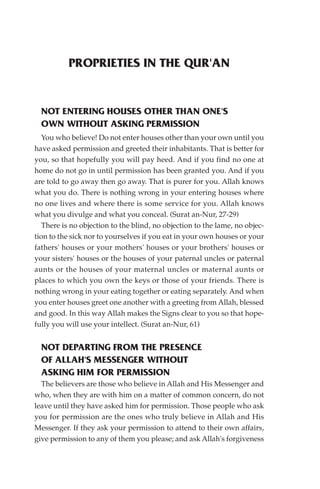 PROPRIETIES IN THE QUR'AN


  NOT ENTERING HOUSES OTHER THAN ONE'S
  OWN WITHOUT ASKING PERMISSION
   You who believe! Do not enter houses other than your own until you
have asked permission and greeted their inhabitants. That is better for
you, so that hopefully you will pay heed. And if you find no one at
home do not go in until permission has been granted you. And if you
are told to go away then go away. That is purer for you. Allah knows
what you do. There is nothing wrong in your entering houses where
no one lives and where there is some service for you. Allah knows
what you divulge and what you conceal. (Surat an-Nur, 27-29)
   There is no objection to the blind, no objection to the lame, no objec-
tion to the sick nor to yourselves if you eat in your own houses or your
fathers' houses or your mothers' houses or your brothers' houses or
your sisters' houses or the houses of your paternal uncles or paternal
aunts or the houses of your maternal uncles or maternal aunts or
places to which you own the keys or those of your friends. There is
nothing wrong in your eating together or eating separately. And when
you enter houses greet one another with a greeting from Allah, blessed
and good. In this way Allah makes the Signs clear to you so that hope-
fully you will use your intellect. (Surat an-Nur, 61)


  NOT DEPARTING FROM THE PRESENCE
  OF ALLAH'S MESSENGER WITHOUT
  ASKING HIM FOR PERMISSION
  The believers are those who believe in Allah and His Messenger and
who, when they are with him on a matter of common concern, do not
leave until they have asked him for permission. Those people who ask
you for permission are the ones who truly believe in Allah and His
Messenger. If they ask your permission to attend to their own affairs,
give permission to any of them you please; and ask Allah's forgiveness
 