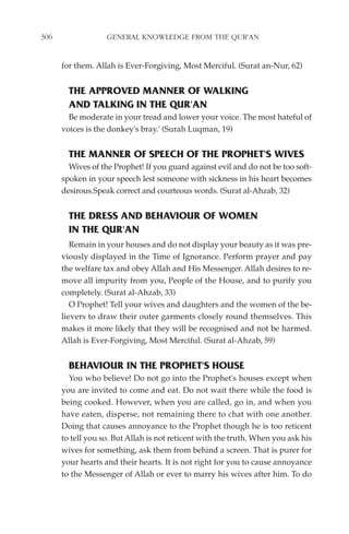 306                GENERAL KNOWLEDGE FROM THE QUR'AN


      for them. Allah is Ever-Forgiving, Most Merciful. (Surat an-Nur, 62)


        THE APPROVED MANNER OF WALKING
        AND TALKING IN THE QUR'AN
        Be moderate in your tread and lower your voice. The most hateful of
      voices is the donkey's bray.' (Surah Luqman, 19)


        THE MANNER OF SPEECH OF THE PROPHET'S WIVES
        Wives of the Prophet! If you guard against evil and do not be too soft-
      spoken in your speech lest someone with sickness in his heart becomes
      desirous.Speak correct and courteous words. (Surat al-Ahzab, 32)


        THE DRESS AND BEHAVIOUR OF WOMEN
        IN THE QUR'AN
         Remain in your houses and do not display your beauty as it was pre-
      viously displayed in the Time of Ignorance. Perform prayer and pay
      the welfare tax and obey Allah and His Messenger. Allah desires to re-
      move all impurity from you, People of the House, and to purify you
      completely. (Surat al-Ahzab, 33)
         O Prophet! Tell your wives and daughters and the women of the be-
      lievers to draw their outer garments closely round themselves. This
      makes it more likely that they will be recognised and not be harmed.
      Allah is Ever-Forgiving, Most Merciful. (Surat al-Ahzab, 59)


        BEHAVIOUR IN THE PROPHET'S HOUSE
        You who believe! Do not go into the Prophet's houses except when
      you are invited to come and eat. Do not wait there while the food is
      being cooked. However, when you are called, go in, and when you
      have eaten, disperse, not remaining there to chat with one another.
      Doing that causes annoyance to the Prophet though he is too reticent
      to tell you so. But Allah is not reticent with the truth. When you ask his
      wives for something, ask them from behind a screen. That is purer for
      your hearts and their hearts. It is not right for you to cause annoyance
      to the Messenger of Allah or ever to marry his wives after him. To do
 