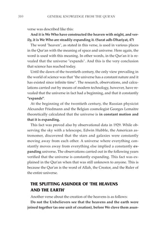310                GENERAL KNOWLEDGE FROM THE QUR'AN


      verse was described like this:
         And it is We Who have constructed the heaven with might, and ver-
      ily, it is We Who are steadily expanding it. (Surat adh-Dhariyat, 47)
         The word "heaven", as stated in this verse, is used in various places
      in the Qur'an with the meaning of space and universe. Here again, the
      word is used with this meaning. In other words, in the Qur'an it is re-
      vealed that the universe "expands". And this is the very conclusion
      that science has reached today.
         Until the dawn of the twentieth century, the only view prevailing in
      the world of science was that "the universe has a constant nature and it
      has existed since infinite time". The research, observations, and calcu-
      lations carried out by means of modern technology, however, have re-
      vealed that the universe in fact had a beginning, and that it constantly
      "expands".
         At the beginning of the twentieth century, the Russian physicist
      Alexander Friedmann and the Belgian cosmologist Georges Lemaitre
      theoretically calculated that the universe is in constant motion and
      that it is expanding.
         This fact was proved also by observational data in 1929. While ob-
      serving the sky with a telescope, Edwin Hubble, the American as-
      tronomer, discovered that the stars and galaxies were constantly
      moving away from each other. A universe where everything con-
      stantly moves away from everything else implied a constantly ex-
      panding universe. The observations carried out in the following years
      verified that the universe is constantly expanding. This fact was ex-
      plained in the Qur'an when that was still unknown to anyone. This is
      because the Qur'an is the word of Allah, the Creator, and the Ruler of
      the entire universe.


        THE SPLITTING ASUNDER OF 'THE HEAVENS
        AND THE EARTH'
        Another verse about the creation of the heavens is as follows:
        Do not the Unbelievers see that the heavens and the earth were
      joined together (as one unit of creation), before We clove them asun-
 