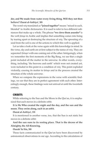 The Scientific Miracles of the Qur'an                     311


der, and We made from water every living thing. Will they not then
believe? (Surat al-Anbiya', 30)
  The word ratq translated as "joined together" means "mixed in each,
blended" in Arabic dictionaries. It is used to refer to two different sub-
stances that make up a whole. The phrase "we clove them asunder" is
the verb fataqa in Arabic and implies that something comes into being
by tearing apart or destroying the structure of ratq. The sprouting of a
seed from the soil is one of the actions to which this verb is applied.
  Let us take a look at the verse again with this knowledge in mind. In
the verse, sky and earth are at first subject to the status of ratq. They are
separated (fataqa) with one coming out of the other. Intriguingly, when
we remember the first moments of the Big Bang, we see that a single
point included all the matter in the universe. In other words, every-
thing, including "the heavens and earth" which were not created yet,
were included in this point in a condition of ratq. This point exploded
violently, causing its matter to fataqa and in the process created the
structure of the whole universe.
  When we compare the expressions in the verse with scientific find-
ings, we see that they are in perfect agreement with each other. Inter-
estingly enough, these findings were not arrived at until the twentieth
century.


  ORBITS
  While referring to the Sun and the Moon in the Qur'an, it is empha-
sized that each moves in a definite orbit.
  It is He Who created the night and the day, and the sun and the
moon. They swim along, each in an orbit.
  (Surat al-Anbiya', 33)
  It is mentioned in another verse, too, that the Sun is not static but
moves in a definite orbit:
  And the sun runs to its resting place. That is the decree of the
Almighty, the All-Knowing.
  (Surah Ya Sin, 38)
  These facts communicated in the Qur'an have been discovered by
astronomical observations in our age. According to the calculations of
 