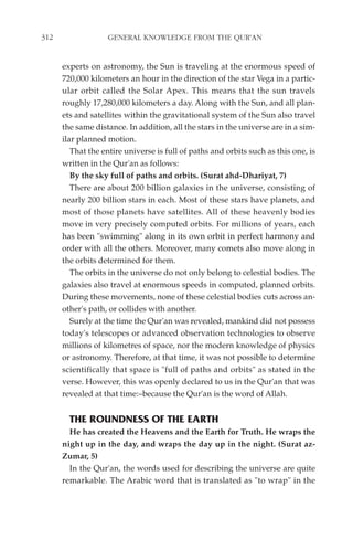 312                GENERAL KNOWLEDGE FROM THE QUR'AN


      experts on astronomy, the Sun is traveling at the enormous speed of
      720,000 kilometers an hour in the direction of the star Vega in a partic-
      ular orbit called the Solar Apex. This means that the sun travels
      roughly 17,280,000 kilometers a day. Along with the Sun, and all plan-
      ets and satellites within the gravitational system of the Sun also travel
      the same distance. In addition, all the stars in the universe are in a sim-
      ilar planned motion.
         That the entire universe is full of paths and orbits such as this one, is
      written in the Qur'an as follows:
         By the sky full of paths and orbits. (Surat ahd-Dhariyat, 7)
         There are about 200 billion galaxies in the universe, consisting of
      nearly 200 billion stars in each. Most of these stars have planets, and
      most of those planets have satellites. All of these heavenly bodies
      move in very precisely computed orbits. For millions of years, each
      has been "swimming" along in its own orbit in perfect harmony and
      order with all the others. Moreover, many comets also move along in
      the orbits determined for them.
         The orbits in the universe do not only belong to celestial bodies. The
      galaxies also travel at enormous speeds in computed, planned orbits.
      During these movements, none of these celestial bodies cuts across an-
      other's path, or collides with another.
         Surely at the time the Qur'an was revealed, mankind did not possess
      today's telescopes or advanced observation technologies to observe
      millions of kilometres of space, nor the modern knowledge of physics
      or astronomy. Therefore, at that time, it was not possible to determine
      scientifically that space is "full of paths and orbits" as stated in the
      verse. However, this was openly declared to us in the Qur'an that was
      revealed at that time:–because the Qur'an is the word of Allah.


        THE ROUNDNESS OF THE EARTH
        He has created the Heavens and the Earth for Truth. He wraps the
      night up in the day, and wraps the day up in the night. (Surat az-
      Zumar, 5)
        In the Qur'an, the words used for describing the universe are quite
      remarkable. The Arabic word that is translated as "to wrap" in the
 