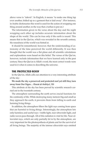 The Scientific Miracles of the Qur'an                    313


above verse is "takwir". In English, it means "to make one thing lap
over another, folded up as a garment that is laid away". (For instance,
in Arabic dictionaries this word is used for the action of wrapping one
thing around another, in the way that a turban is put on.)
  The information given in the verse about the day and the night
wrapping each other up includes accurate information about the
shape of the world. This can be true only if the earth is round. This
means that in the Qur'an, which was revealed in the seventh century,
the roundness of the world was hinted at.
  It should be remembered, however, that the understanding of as-
tronomy of the time perceived the world differently. It was then
thought that the world was a flat plane and all scientific calculations
and explanations were based on this belief. The verses of the Qur'an,
however, include information that we have learned only in the past
century. Since the Qur'an is Allah's word, the most correct words were
used in it when it comes to describing the universe.


  THE PROTECTED ROOF
  In the Qur'an, Allah calls our attention to a very interesting attribute
of the sky:
  We made the sky a preserved and protected roof yet still they turn
away from Our Signs… (Surat al-Anbiya', 32)
  This attribute of the sky has been proved by scientific research car-
ried out in the twentieth century.
  The atmosphere surrounding the earth serves crucial functions for
the continuity of life. While destroying many meteors big and small as
they approach the earth, it prevents them from falling to earth and
harming living things.
  In addition, the atmosphere filters the light rays coming from space
that are harmful to living things. Interestingly, the atmosphere lets
only harmless and useful rays– visible light, near ultraviolet light, and
radio waves pass through. All of this radiation is vital for life. Near ul-
traviolet rays, which are only partially let in by the atmosphere, are
very important for the photosynthesis of plants and for the survival of
all living beings. The majority of the intense ultraviolet rays emitted
 