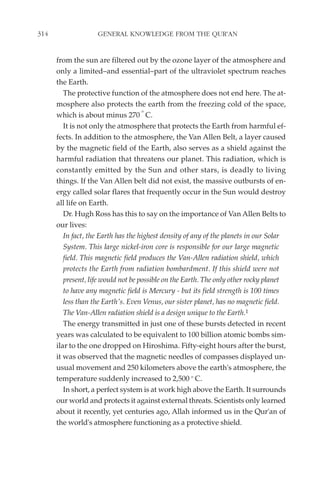 314                 GENERAL KNOWLEDGE FROM THE QUR'AN


      from the sun are filtered out by the ozone layer of the atmosphere and
      only a limited–and essential–part of the ultraviolet spectrum reaches
      the Earth.
         The protective function of the atmosphere does not end here. The at-
      mosphere also protects the earth from the freezing cold of the space,
                                     o
      which is about minus 270 C.
         It is not only the atmosphere that protects the Earth from harmful ef-
      fects. In addition to the atmosphere, the Van Allen Belt, a layer caused
      by the magnetic field of the Earth, also serves as a shield against the
      harmful radiation that threatens our planet. This radiation, which is
      constantly emitted by the Sun and other stars, is deadly to living
      things. If the Van Allen belt did not exist, the massive outbursts of en-
      ergy called solar flares that frequently occur in the Sun would destroy
      all life on Earth.
         Dr. Hugh Ross has this to say on the importance of Van Allen Belts to
      our lives:
         In fact, the Earth has the highest density of any of the planets in our Solar
         System. This large nickel-iron core is responsible for our large magnetic
         field. This magnetic field produces the Van-Allen radiation shield, which
         protects the Earth from radiation bombardment. If this shield were not
         present, life would not be possible on the Earth. The only other rocky planet
         to have any magnetic field is Mercury - but its field strength is 100 times
         less than the Earth's. Even Venus, our sister planet, has no magnetic field.
         The Van-Allen radiation shield is a design unique to the Earth.1
         The energy transmitted in just one of these bursts detected in recent
      years was calculated to be equivalent to 100 billion atomic bombs sim-
      ilar to the one dropped on Hiroshima. Fifty-eight hours after the burst,
      it was observed that the magnetic needles of compasses displayed un-
      usual movement and 250 kilometers above the earth's atmosphere, the
      temperature suddenly increased to 2,500 o C.
         In short, a perfect system is at work high above the Earth. It surrounds
      our world and protects it against external threats. Scientists only learned
      about it recently, yet centuries ago, Allah informed us in the Qur'an of
      the world's atmosphere functioning as a protective shield.
 